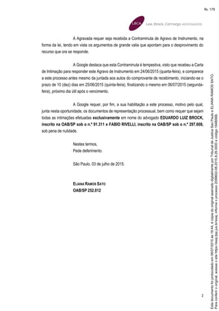 2
A Agravada requer seja recebida a Contraminuta de Agravo de Instrumento, na
forma da lei, tendo em vista os argumentos de grande valia que apontam para o desprovimento do
recurso que ora se responde.
A Google destaca que esta Contraminuta é tempestiva, visto que recebeu a Carta
de Intimação para responder este Agravo de Instrumento em 24/06/2015 (quarta-feira), e comparece
a este processo antes mesmo da juntada aos autos do comprovante de recebimento, iniciando-se o
prazo de 10 (dez) dias em 25/06/2015 (quinta-feira), finalizando o mesmo em 06/07/2015 (segunda-
feira), próximo dia útil após o vencimento.
A Google requer, por fim, a sua habilitação a este processo, motivo pelo qual,
junta nesta oportunidade, os documentos de representação processual, bem como requer que sejam
todas as intimações efetuadas exclusivamente em nome do advogado EDUARDO LUIZ BROCK,
inscrito na OAB/SP sob o n.º 91.311 e FABIO RIVELLI, inscrito na OAB/SP sob o n.º 297.608,
sob pena de nulidade.
Nestes termos,
Pede deferimento.
São Paulo, 03 de julho de 2015.
ELIANA RAMOS SATO
OAB/SP 252.812
Paraconferirooriginal,acesseositehttps://esaj.tjsp.jus.br/esaj,informeoprocesso2099602-08.2015.8.26.0000ecódigo184B56B.
Estedocumentofoiprotocoladoem06/07/2015às16:44,écópiadooriginalassinadodigitalmenteporTribunaldeJusticaSaoPauloeELIANARAMOSSATO.
fls. 178
 