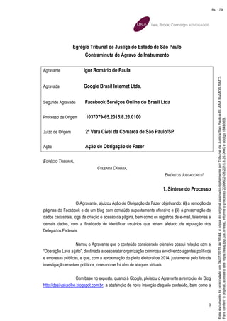 3
Egrégio Tribunal de Justiça do Estado de São Paulo
Contraminuta de Agravo de Instrumento
Agravante Igor Romário de Paula
Agravada Google Brasil Internet Ltda.
Segundo Agravado Facebook Serviços Online do Brasil Ltda
Processo de Origem 1037079-65.2015.8.26.0100
Juízo de Origem 2ª Vara Cível da Comarca de São Paulo/SP
Ação Ação de Obrigação de Fazer
EGRÉGIO TRIBUNAL,
COLENDA CÂMARA,
EMÉRITOS JULGADORES!
1. Síntese do Processo
O Agravante, ajuizou Ação de Obrigação de Fazer objetivando: (i) a remoção de
páginas do Facebook e de um blog com conteúdo supostamente ofensivo e (ii) a preservação de
dados cadastrais, logs de criação e acesso da página, bem como os registros de e-mail, telefones e
demais dados, com a finalidade de identificar usuários que teriam afetado da reputação dos
Delegados Federais.
Narrou o Agravante que o conteúdo considerado ofensivo possui relação com a
“Operação Lava a jato”, destinada a desbaratar organização criminosa envolvendo agentes políticos
e empresas públicas, e que, com a aproximação do pleito eleitoral de 2014, justamente pelo fato da
investigação envolver políticos, o seu nome foi alvo de ataques virtuais.
Com base no exposto, quanto à Google, pleiteou o Agravante a remoção do Blog
http://dasilvakaolho.blogspot.com.br, a abstenção de nova inserção daquele conteúdo, bem como a
Paraconferirooriginal,acesseositehttps://esaj.tjsp.jus.br/esaj,informeoprocesso2099602-08.2015.8.26.0000ecódigo184B56B.
Estedocumentofoiprotocoladoem06/07/2015às16:44,écópiadooriginalassinadodigitalmenteporTribunaldeJusticaSaoPauloeELIANARAMOSSATO.
fls. 179
 