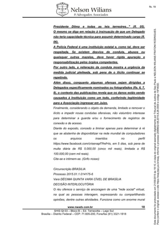 www.nwadv.com.br 18
SHIS QI 03 – Bloco B – Ed. Terracotta – Lago Sul
Brasília – Distrito Federal – CEP: 71.605-200, Fone/fax (61) 3321-1818
Presidente Dilma e todas as leis terrestres..." (fl. 05).
O mesmo se diga em relação à insinuação de que um Delegado
não teria capacidade técnica para assumir determinado cargo (fl.
06).
A Polícia Federal é uma instituição estatal e, como tal, deve ser
respeitada. Se existem desvios de conduta, abusos ou
quaisquer outras mazelas, deve haver rígida apuração e
responsabilização pelos órgãos competentes.
Por outro lado, a reiteração da conduta mostra a urgência da
medida judicial pleiteada, sob pena de o ilícito continuar se
repetindo.
Além disso, conquanto algumas ofensas sejam dirigidas a
Delegados especificamente nominados ou fotografados (fls. 6, 7,
8), o contexto das publicações revela que os danos estão sendo
causados à Instituição como um todo, conferindo legitimidade
para a Associação ingressar em Juízo.
Finalmente, considerando o objeto da demanda, limitado a remover o
ilícito e impedir novas condutas ofensivas, não vislumbro interesse
para determinar a guarda e/ou o fornecimento de registros de
conexão e de acesso.
Diante do exposto, concedo a liminar apenas para determinar à ré
que se abstenha de disponibilizar na rede mundial de computadores
os arquivos inseridos no perfil
https://www.facebook.com/crisenapf?fref=ts, em 5 dias, sob pena de
multa diária de R$ 5.000,00 (cinco mil reais), limitada a R$
100.000,00 (cem mil reais).
Cite-se e intimem-se. (Grifo nosso)
Circunscrição BRASILIA
Processo 2015.01.1.014175-6
Vara DÉCIMA QUINTA VARA CÍVEL DE BRASÍLIA
DECISÃO INTERLOCUTÓRIA
O réu oferece o serviço de ancoragem de uma "rede social" virtual,
na qual as pessoas interagem, expressando ou compartilhando
opiniões, dentre outras atividades. Funciona como um enorme mural
Paraconferirooriginal,acesseositehttps://esaj.tjsp.jus.br/esaj,informeoprocesso2099602-08.2015.8.26.0000ecódigo15F463D.
Estedocumentofoiprotocoladoem21/05/2015às18:10,écópiadooriginalassinadodigitalmenteporTribunaldeJusticadeSaoPauloeNELSONWILIANSFRATONIRODRIGUES.
fls. 18
 