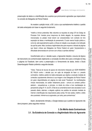 4
preservação de dados e a identificação dos usuários que promoveram agressões que repercutiram
no conceito de Delegados da Polícia Federal.
Ao receber a petição inicial, o DD. Juízo a quo acertadamente indeferiu o pedido
de tutela antecipada com base no seguinte fundamento:
“Indefiro a liminar pretendida. Não vislumbro os requisitos do artigo 273 do Código de
Processo Civil. Inexiste prova inequívoca do direito alegado. As supostas ofensas
mencionadas na petição inicial devem ser compreendidas num contexto de livre
exposição de ideias e manifestação do pensamento. O autor exerce função pública e,
como tal, está especialmente sujeito a críticas em relação a sua atuação e da instituição
da qual faz parte. Aliás, duvidosa a legitimidade ativa para requerer a retirada de páginas
que fazem críticas aos Delegados da Polícia Federal em geral. Surpreendente a
dificuldade demonstrada em conviver com críticas e opiniões distintas.”
Inconformado com a r. decisão supra, o Agravante interpôs o recurso de Agravo
de Instrumento ora contraminutado objetivando a concessão de efeito ativo para a remoção do blog
e páginas do Facebook, bem como a preservação e o fornecimento de dados, tendo o Douto
Desembargador Relator proferido a seguinte decisão:
“Vistos. Trata-se de recurso de agravo de instrumento interposto por IGOR ROMÁRIO
DE PAULA contra r. decisão que, em ação de obrigação de fazer c.c. preceito
cominatório, indeferiu pedido de tutela antecipada que objetiva a exclusão imediata de
conteúdos supostamente ofensivos à sua imagem e dos Delegados da Polícia Federal
em geral, disponibilizados em páginas da rede social “Facebook”. As manifestações
virtuais mencionadas, de caráter nitidamente jocoso - comuns ao contexto político-
eleitoral -, enquadram-se, a princípio, no direito de crítica e livre manifestação do
pensamento (artigo 5º, IV, da CF). O fato de os comentários terem sido veiculados no ano
passado afasta, ademais, a alegada urgência nos pedidos de exclusão imediata da
internet e identificação dos responsáveis pelas contas. Por tais razões, indefiro o efeito
ativo postulado. Intimem-se os agravados, por carta, para contraminuta.”
Assim, devidamente intimada, a Google destaca que o pedido do Agravante não
deve prosperar, pelos seguintes motivos:
3. Do Mérito desta Contraminuta
3.1. Da Existência de Conexão e a Ilegitimidade Ativa do Agravante
Paraconferirooriginal,acesseositehttps://esaj.tjsp.jus.br/esaj,informeoprocesso2099602-08.2015.8.26.0000ecódigo184B56B.
Estedocumentofoiprotocoladoem06/07/2015às16:44,écópiadooriginalassinadodigitalmenteporTribunaldeJusticaSaoPauloeELIANARAMOSSATO.
fls. 180
 