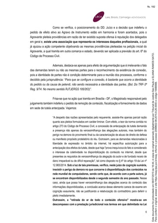 6
Como se verifica, o posicionamento do DD. Juízo e a decisão que indeferiu o
pedido de efeito ativo ao Agravo de Instrumento estão em harmonia e foram acertados, pois o
Agravante pleiteia providências em razão de ter existido suposta ofensa à reputação dos delegados
em geral e, existe uma associação que representa os interesses daqueles profissionais, a qual
já ajuizou a ação competente objetivando as mesmas providências pleiteadas na petição inicial do
Agravante, a qual tramita em outra comarca e estado, devendo ser aplicada a previsão do art. 6º do
Código de Processo Civil.
Ademais, destaca-se apenas para efeito de argumentação que é irrelevante o fato
das demandas terem ou não as mesmas partes para o reconhecimento da existência de conexão,
pois a identidade de partes não é condição determinante para a reunião dos processos, conforme o
decidido pela jurisprudência: “Para que se configure a conexão, é bastante que ocorra a identidade
do pedido ou da causa de petendi, não sendo necessária a identidade das partes. (Bol. Do TRF-3ª
Reg. 9/74. No mesmo sentido RJTJERGS 185/263)”.
Frisa-se que na ação que tramita em Brasília - DF, o Magistrado responsável pelo
julgamento também indeferiu o pedido de remoção de conteúdo, fiscalização e fornecimento de dados
em sede de tutela antecipada. Vejamos:
“A despeito das razões apresentadas pelo requerente, assiste-lhe apenas parcial razão
quanto aos pleitos formulados em caráter liminar. Com efeito, a teor da norma contida no
artigo 273 do Código de Processo Civil, a concessão de antecipação de tutela demanda
a presença não apenas da verossimilhança das alegações autorais, mas também do
perigo na demora do provimento final ou da caracterização de abuso de direito de defesa
ou manifesto propósito protelatório do réu. Outrossim, para as demandas relacionadas à
liberdade de expressão no âmbito da internet, há específica autorização para a
antecipação dos efeitos da tutela, desde que haja "prova inequívoca do fato e considerado
o interesse da coletividade na disponibilização do conteúdo na internet, desde que
presentes os requisitos de verossimilhança da alegação do autor e de fundado receio de
dano irreparável ou de difícil reparação", tal como disposto no § 4º do artigo 19 da Lei nº
12.965/2014. Sob a luz de tais premissas, verifico, neste juízo de cognição sumária,
inexistir o perigo da demora no que concerne à disponibilização dos conteúdos na
rede mundial de computadores, sendo certo que, de acordo com a parte autora, já
se encontram disponibilizados desde o segundo semestre do ano passado. Nesse
caso, ainda que possa haver verossimilhança das alegações acerca do conteúdo das
informações disponibilizadas, a conclusão acerca desse elemento carece de exame em
cognição exauriente, não se justificando a relativização do contraditório para deferir o
pleito imediatamente.
Outrossim, a "retirada do ar de todo o conteúdo ofensivo" mostra-se em
descompasso com a prestação jurisdicional nos termos em que delimitada na Lei
Paraconferirooriginal,acesseositehttps://esaj.tjsp.jus.br/esaj,informeoprocesso2099602-08.2015.8.26.0000ecódigo184B56B.
Estedocumentofoiprotocoladoem06/07/2015às16:44,écópiadooriginalassinadodigitalmenteporTribunaldeJusticaSaoPauloeELIANARAMOSSATO.
fls. 182
 