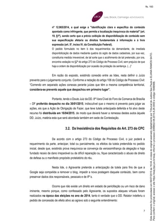 7
nº 12.965/2014, a qual exige a "identificação clara e específica do conteúdo
apontado como infringente, que permita a localização inequívoca do material" (art.
19, §1º), sendo certo que a prévia coibição de disponibilização de conteúdo sem
sua especificação afetaria os direitos fundamentais à informação e à livre
expressão (art. 5º, inciso IV, da Constituição Federal).
O pedido formulado no item b dos requerimentos da demandante, de imediata
disponibilização de dados mediante quebra do sigilo de dados cadastrais, por sua vez,
constituiria medida irreversível, de tal sorte que o acolhimento de tal pretensão, por ora,
encontra vedação no §2º do artigo 273 do Código de Processo Civil, sem prejuízo de que
haja a ordem de disponibilização por ocasião da prolação da sentença. (...)”
Em razão do exposto, existindo conexão entre as lides, resta definir o Juízo
prevento para o julgamento conjunto. Conforme a redação do artigo 106 do Código de Processo Civil:
“Correndo em separado ações conexas perante juízes que têm a mesma competência territorial,
considera-se prevento aquele que despachou em primeiro lugar”.
Portanto, tendo o Douto Juiz da DD. 8ª Vara Cível do Foro da Comarca de Brasília
– DF proferido despacho no dia 30/01/2015, indiscutível que o mesmo é prevento para julgar as
ações, eis que a Ação de Obrigação de Fazer, que teve tutela antecipada deferida e foi alvo deste
recurso foi distribuída em 16/04/2015, de modo que deverá haver a remessa destes autos àquele
DD. Juízo, matéria esta que será abordada também em sede de Contestação.
3.2. Da Inexistência dos Requisitos do Art. 273 do CPC
De acordo com o artigo 273 do Código de Processo Civil, o juiz poderá a
requerimento da parte, antecipar, total ou parcialmente, os efeitos da tutela pretendida no pedido
inicial, desde que, existindo prova inequívoca se convença da verossimilhança da alegação e haja
fundado receio de dano irreparável ou de difícil reparação ou, fique caracterizado o abuso de direito
de defesa ou o manifesto propósito protelatório do réu.
Nesta lide, o Agravante pretende a antecipação de tutela para fins de que a
Google seja compelida a remover o blog, impedir a nova postagem daquele conteúdo, bem como
preservar dados dos responsáveis, pessoais e de IP´s.
Ocorre que não existe um direito em estado de periclitação ou um risco de dano
iminente, mesmo porque, como confessado pelo Agravante, os supostos ataques virtuais foram
realizados na época das eleições no ano de 2014, tanto é verdade que o DD. Relator indeferiu o
pedido de concessão de efeito ativo ao agravo sob o seguinte entendimento:
Paraconferirooriginal,acesseositehttps://esaj.tjsp.jus.br/esaj,informeoprocesso2099602-08.2015.8.26.0000ecódigo184B56B.
Estedocumentofoiprotocoladoem06/07/2015às16:44,écópiadooriginalassinadodigitalmenteporTribunaldeJusticaSaoPauloeELIANARAMOSSATO.
fls. 183
 