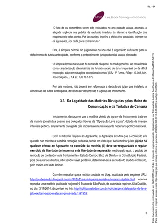 8
“O fato de os comentários terem sido veiculados no ano passado afasta, ademais, a
alegada urgência nos pedidos de exclusão imediata da internet e identificação dos
responsáveis pelas contas. Por tais razões, indefiro o efeito ativo postulado. Intimem-se
os agravados, por carta, para contraminuta.”
Ora, a simples demora no julgamento da lide não é argumento suficiente para o
deferimento da tutela antecipada, conforme o entendimento jurisprudencial abaixo elencado:
“A simples demora na solução da demanda não pode, de modo genérico, ser considerada
como caracterização da existência de fundado receio de dano irreparável ou de difícil
reparação, salvo em situações excepcionalíssimas” (STJ- 1ª Turma, REsp 113.368, Min.
José Delgado, j. 7.4.97, DJU 19.5.97)
Por tais motivos, não deverá ser reformada a decisão do juízo que indeferiu a
concessão de tutela antecipada, devendo ser desprovido o Agravo de Instrumento.
3.3. Da Legalidade das Matérias Divulgadas pelos Meios de
Comunicação e da Tentativa de Censura
Inicialmente, destaca-se que a matéria objeto do agravo de Instrumento trata-se
de matéria jornalística quanto aos delegados líderes da “Operação Lava a Jato”, dotada de imenso
interesse público, amplamente divulgada pela imprensa e muito relevante no cenário político nacional.
Com o máximo respeito ao Agravante, a Agravada acredita que o conteúdo em
questão não merece a sumária remoção pleiteada, tendo em vista que, salvo melhor juízo, (i) não há
qualquer ofensa ao Agravante no conteúdo da matéria; (ii) deve ser resguardado o regular
exercício da liberdade de imprensa e da liberdade de expressão; motivo pelo qual, o pedido de
remoção de conteúdo viola frontalmente o Estado Democrático de Direito e a Constituição Federal,
pois censura tais direitos, não sendo viável, portanto, determinar-se a exclusão do aludido conteúdo,
pelo menos em sede liminar.
Convém ressaltar que a notícia postada no blog, localizada pelo seguinte URL:
http://dasilvakaolho.blogspot.com.br/2014/11/os-delegados-aecistas-deixaram-digitais.html apenas
reproduz uma matéria publicada no jornal O Estado de São Paulo, de autoria da repórter Júlia Duailibi,
no dia 13/11/2014, disponível no link: http://politica.estadao.com.br/noticias/geral,delegados-da-lava-
jato-exaltam-aecio-e-atacam-pt-na-rede,1591953:
Paraconferirooriginal,acesseositehttps://esaj.tjsp.jus.br/esaj,informeoprocesso2099602-08.2015.8.26.0000ecódigo184B56B.
Estedocumentofoiprotocoladoem06/07/2015às16:44,écópiadooriginalassinadodigitalmenteporTribunaldeJusticaSaoPauloeELIANARAMOSSATO.
fls. 184
 
