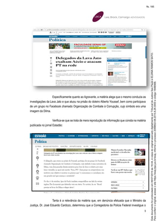 9
Especificamente quanto ao Agravante, a matéria alega que o mesmo conduzia as
investigações da Lava Jato e que atuou na prisão do doleiro Alberto Youssef, bem como participava
de um grupo no Facebook chamado Organização de Combate à Corrupção, cujo símbolo era uma
imagem da Dilma.
Verifica-se que se trata de mera reprodução da informação que consta na matéria
publicada no jornal Estadão:
Tanta é a relevância da matéria que, em denúncia efetuada que o Ministro da
Justiça, Dr. José Eduardo Cardozo, determinou que a Corregedoria da Policia Federal investigue o
Paraconferirooriginal,acesseositehttps://esaj.tjsp.jus.br/esaj,informeoprocesso2099602-08.2015.8.26.0000ecódigo184B56B.
Estedocumentofoiprotocoladoem06/07/2015às16:44,écópiadooriginalassinadodigitalmenteporTribunaldeJusticaSaoPauloeELIANARAMOSSATO.
fls. 185
 
