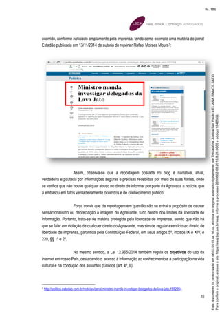 10
ocorrido, conforme noticiado amplamente pela imprensa, tendo como exemplo uma matéria do jornal
Estadão publicada em 13/11/2014 de autoria do repórter Rafael Moraes Moura2:
Assim, observa-se que a reportagem postada no blog é narrativa, atual,
verdadeira e pautada por informações seguras e precisas recebidas por meio de suas fontes, onde
se verifica que não houve qualquer abuso no direito de informar por parte da Agravada a notícia, que
a embasou em fatos verdadeiramente ocorridos e de conhecimento público.
Força convir que da reportagem em questão não se extrai o propósito de causar
sensacionalismo ou depreciação à imagem do Agravante, tudo dentro dos limites da liberdade de
informação. Portanto, trata-se de matéria protegida pela liberdade de imprensa, sendo que não há
que se falar em violação de qualquer direito do Agravante, mas sim de regular exercício ao direito de
liberdade de imprensa, garantida pela Constituição Federal, em seus artigos 5º, incisos IX e XIV, e
220, §§ 1º e 2º.
No mesmo sentido, a Lei 12.965/2014 também regula os objetivos do uso da
internet em nosso País, destacando o acesso à informação ao conhecimento e à participação na vida
cultural e na condução dos assuntos públicos (art. 4º, II).
2
http://politica.estadao.com.br/noticias/geral,ministro-manda-investigar-delegados-da-lava-jato,1592354
Paraconferirooriginal,acesseositehttps://esaj.tjsp.jus.br/esaj,informeoprocesso2099602-08.2015.8.26.0000ecódigo184B56B.
Estedocumentofoiprotocoladoem06/07/2015às16:44,écópiadooriginalassinadodigitalmenteporTribunaldeJusticaSaoPauloeELIANARAMOSSATO.
fls. 186
 