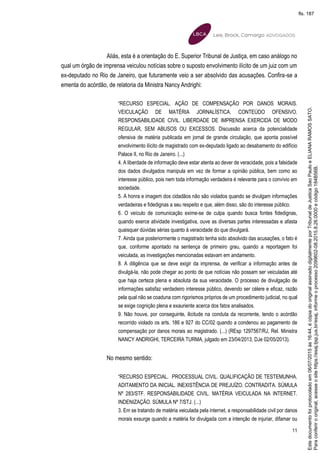 11
Aliás, esta é a orientação do E. Superior Tribunal de Justiça, em caso análogo no
qual um órgão de imprensa veiculou notícias sobre o suposto envolvimento ilícito de um juiz com um
ex-deputado no Rio de Janeiro, que futuramente veio a ser absolvido das acusações. Confira-se a
ementa do acórdão, de relatoria da Ministra Nancy Andrighi:
“RECURSO ESPECIAL. AÇÃO DE COMPENSAÇÃO POR DANOS MORAIS.
VEICULAÇÃO DE MATÉRIA JORNALÍSTICA. CONTEÚDO OFENSIVO.
RESPONSABILIDADE CIVIL. LIBERDADE DE IMPRENSA EXERCIDA DE MODO
REGULAR, SEM ABUSOS OU EXCESSOS. Discussão acerca da potencialidade
ofensiva de matéria publicada em jornal de grande circulação, que aponta possível
envolvimento ilícito de magistrado com ex-deputado ligado ao desabamento do edifício
Palace II, no Rio de Janeiro. (...)
4. A liberdade de informação deve estar atenta ao dever de veracidade, pois a falsidade
dos dados divulgados manipula em vez de formar a opinião pública, bem como ao
interesse público, pois nem toda informação verdadeira é relevante para o convívio em
sociedade.
5. A honra e imagem dos cidadãos não são violados quando se divulgam informações
verdadeiras e fidedignas a seu respeito e que, além disso, são do interesse público.
6. O veículo de comunicação exime-se de culpa quando busca fontes fidedignas,
quando exerce atividade investigativa, ouve as diversas partes interessadas e afasta
quaisquer dúvidas sérias quanto à veracidade do que divulgará.
7. Ainda que posteriormente o magistrado tenha sido absolvido das acusações, o fato é
que, conforme apontado na sentença de primeiro grau, quando a reportagem foi
veiculada, as investigações mencionadas estavam em andamento.
8. A diligência que se deve exigir da imprensa, de verificar a informação antes de
divulgá-la, não pode chegar ao ponto de que notícias não possam ser veiculadas até
que haja certeza plena e absoluta da sua veracidade. O processo de divulgação de
informações satisfaz verdadeiro interesse público, devendo ser célere e eficaz, razão
pela qual não se coaduna com rigorismos próprios de um procedimento judicial, no qual
se exige cognição plena e exauriente acerca dos fatos analisados.
9. Não houve, por conseguinte, ilicitude na conduta da recorrente, tendo o acórdão
recorrido violado os arts. 186 e 927 do CC/02 quando a condenou ao pagamento de
compensação por danos morais ao magistrado. (...) (REsp 1297567/RJ, Rel. Ministra
NANCY ANDRIGHI, TERCEIRA TURMA, julgado em 23/04/2013, DJe 02/05/2013).
No mesmo sentido:
“RECURSO ESPECIAL. PROCESSUAL CIVIL. QUALIFICAÇÃO DE TESTEMUNHA.
ADITAMENTO DA INICIAL. INEXISTÊNCIA DE PREJUÍZO. CONTRADITA. SÚMULA
Nº 283/STF. RESPONSABILIDADE CIVIL. MATÉRIA VEICULADA NA INTERNET.
INDENIZAÇÃO. SÚMULA Nº 7/STJ. (...)
3. Em se tratando de matéria veiculada pela internet, a responsabilidade civil por danos
morais exsurge quando a matéria for divulgada com a intenção de injuriar, difamar ou
Paraconferirooriginal,acesseositehttps://esaj.tjsp.jus.br/esaj,informeoprocesso2099602-08.2015.8.26.0000ecódigo184B56B.
Estedocumentofoiprotocoladoem06/07/2015às16:44,écópiadooriginalassinadodigitalmenteporTribunaldeJusticaSaoPauloeELIANARAMOSSATO.
fls. 187
 
