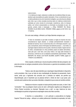 12
caluniar terceiro.
4. As instâncias de origem, soberanas na análise das circunstâncias fáticas da causa,
decidiram pela improcedência do pedido indenizatório, firmes no entendimento de que
a matéria publicada era de cunho meramente investigativo, que a alcunha já era utilizada
pela mídia e que a notícia veiculada encontrava lastro em matérias já anteriormente
publicadas por outros veículos de comunicação, revestindo-se, ainda, de interesse
público, sem nenhum sensacionalismo ou intromissão na privacidade do autor, não
gerando, portanto, direito à indenização. (...) (REsp 1330028/DF, Rel. Ministro
RICARDO VILLAS BÔAS CUEVA, TERCEIRA TURMA, julgado em 06/11/2012, DJe
17/12/2012).
Em outro caso análogo, o Ministro Luís Felipe Salomão consignou que:
“O dever de veracidade ao qual estão vinculados os órgãos de imprensa não deve
consubstanciar-se dogma absoluto, ou condição peremptoriamente necessária à
liberdade de imprensa, mas um compromisso ético com a informação verossímil, o que
pode, eventualmente, abarcar informações não totalmente precisas. (...) Com efeito, na
reportagem objeto do dissenso entre as partes, vislumbra-se simples e regular exercício
de direito, consubstanciado em crítica jornalística própria de estados democráticos,
razão pela qual o autor deve, como preço módico a ser pago pelas benesses da
democracia, conformar-se com os dissabores eventualmente experimentados.” (REsp
680794/PR, Rel. Ministro LUIS FELIPE SALOMÃO, QUARTA TURMA, julgado em
17/06/2010, DJe 29/06/2010).
Ante o exposto, evidente que o recurso da parte contrária não deve prosperar, sob
pena de se tornar um perigoso precedente contra a Democracia e a garantia da sociedade ao direito
à informação.
Todavia, caso não seja entendido que a reportagem disponibilizada no blog tenha
cunho jornalístico, fato é que se trata de mera manifestação da liberdade de pensamento. Assim
sendo, ainda que o Agravante não concorde com o conteúdo da matéria, ele permite sua
disponibilização, pois é importante que as pessoas tenham o direito de dizer o que quiser, pois
somente assim podemos dizer que existe a liberdade, a despeito do que se aduz em sentido contrário.
Destaca-se inclusive o exposto no laudo pericial juntado aos autos, no item 3 das
“conclusões”: “Que as postagens trazem juízos de valor e afirmações negativas aos Delegados de
Polícia Federal envolvidos na chamada “Operação Lava a Jato”, ou seja, tratam-se de mera
manifestação de opinião do Agravante da reportagem acerca dos fatos ocorridos.
A doutrina e a jurisprudência – e em particular a jurisprudência do Egrégio
Superior Tribunal de Justiça – atribuem um caráter preferencial à liberdade de expressão, de modo
Paraconferirooriginal,acesseositehttps://esaj.tjsp.jus.br/esaj,informeoprocesso2099602-08.2015.8.26.0000ecódigo184B56B.
Estedocumentofoiprotocoladoem06/07/2015às16:44,écópiadooriginalassinadodigitalmenteporTribunaldeJusticaSaoPauloeELIANARAMOSSATO.
fls. 188
 
