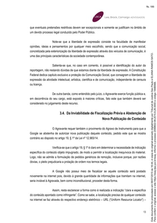 13
que eventuais pretensões restritivas devem ser excepcionais e somente se justificam no âmbito de
um devido processo legal conduzido pelo Poder Público.
Note-se que a liberdade de expressão consiste na faculdade de manifestar
opiniões, ideias e pensamentos por qualquer meio escolhido, sendo que a comunicação social,
concretizada pela exteriorização da liberdade de expressão através dos veículos de comunicação, é
uma das principais características da sociedade contemporânea.
Salienta-se que, no caso em comento, é possível a identificação do autor da
reportagem, não restando dúvidas de que estamos diante da liberdade de expressão. A Constituição
Federal dedica capitulo exclusivo a proteção da Comunicação Social, que consagram a liberdade de
expressão da atividade intelectual, artística, cientifica e de comunicação, independente de censura
ou licença.
De outra banda, como entendido pelo juízo, o Agravante exerce função pública e,
em decorrência do seu cargo, está exposto à maiores críticas, fato este que também deverá ser
considerado no julgamento deste recurso.
3.4. Da Inviabilidade de Fiscalização Prévia e Abstenção de
Nova Publicação de Conteúdo
O Agravante requer também o provimento do Agravo de Instrumento para que a
Google se abstenha de autorizar nova publicação daquele conteúdo, pedido este que se mostra
contrário ao disposto no artigo 19, § 1º da Lei nº 12.965/14.
Verifica-se que o artigo 19, § 1º é claro em determinar a necessidade de indicação
específica do conteúdo objeto impugnado, de modo a permitir a localização inequívoca do material.
Logo, não se admite a formulação de pedidos genéricos de remoção, inclusive porque, por razões
óbvias, o pleito prejudicaria a prolação de ordem nos termos legais.
A Google não possui meio de fiscalizar se aquele conteúdo será postado
novamente na internet pois, devido à grande quantidade de informações que tramitam na internet,
seria inviável à Agravada, bem como inconstitucional, proceder desta forma.
Assim, resta esclarecer a forma como é realizada a indicação “clara e especifica
do conteúdo apontado como infringente”. Como se sabe, a localização precisa de qualquer conteúdo
na internet se faz através do respectivo endereço eletrônico – URL (“Uniform Resource Locator”) –
Paraconferirooriginal,acesseositehttps://esaj.tjsp.jus.br/esaj,informeoprocesso2099602-08.2015.8.26.0000ecódigo184B56B.
Estedocumentofoiprotocoladoem06/07/2015às16:44,écópiadooriginalassinadodigitalmenteporTribunaldeJusticaSaoPauloeELIANARAMOSSATO.
fls. 189
 