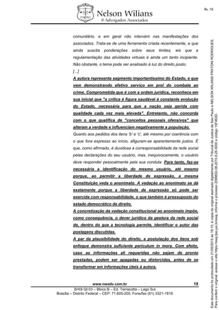 www.nwadv.com.br 19
SHIS QI 03 – Bloco B – Ed. Terracotta – Lago Sul
Brasília – Distrito Federal – CEP: 71.605-200, Fone/fax (61) 3321-1818
comunitário, e em geral não intervém nas manifestações dos
associados. Trata-se de uma ferramenta criada recentemente, e que
ainda suscita ponderações sobre seus limites, eis que a
regulamentação das atividades virtuais é ainda um tanto incipiente.
Não obstante, o tema pode ser analisado à luz do direito posto.
[...]
A autora representa segmento importantíssimo do Estado, e que
vem demonstrando efetivo serviço em prol do combate ao
crime. Comprometida que é com a ordem jurídica, reconhece em
sua inicial que "a crítica é figura saudável à constante evolução
do Estado, necessária para que a nação seja gerida com
qualidade cada vez mais elevada". Entretanto, não concorda
com o que qualifica de "conceitos pessoais ofensivos" que
alteram a verdade e influenciam negativamente a população.
Quanto aos pedidos dos itens 'b' e 'c', até mesmo por coerência com
o que fora expresso ao início, afiguram-se aparentemente justos. É
que, como afirmado, é duvidosa a corresponsabilidade da rede social
pelas declarações do seu usuário, mas, inequivocamente, o usuário
deve responder pessoalmente pela sua conduta. Para tanto, faz-se
necessária a identificação do mesmo usuário, até mesmo
porque, ao permitir a liberdade de expressão, a mesma
Constituição veda o anonimato. A vedação ao anonimato se dá
exatamente porque a liberdade de expressão só pode ser
exercida com responsabilidade, o que também é pressuposto do
estado democrático de direito.
A concretização da vedação constitucional ao anonimato impõe,
como consequência, o dever jurídico da gestora da rede social
de, dentro do que a tecnologia permite, identificar o autor das
postagens discutidas.
A par da plausibilidade do direito, a postulação dos itens sob
enfoque demonstra suficiente periculum in mora. Com efeito,
caso as informações ali requeridas não sejam de pronto
prestadas, podem ser apagadas ou distorcidas, antes de se
transformar em informações úteis à autora.
Paraconferirooriginal,acesseositehttps://esaj.tjsp.jus.br/esaj,informeoprocesso2099602-08.2015.8.26.0000ecódigo15F463D.
Estedocumentofoiprotocoladoem21/05/2015às18:10,écópiadooriginalassinadodigitalmenteporTribunaldeJusticadeSaoPauloeNELSONWILIANSFRATONIRODRIGUES.
fls. 19
 