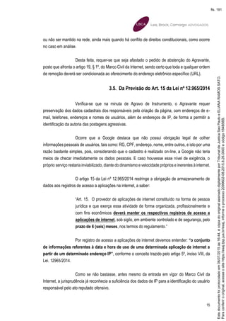 15
ou não ser mantido na rede, ainda mais quando há conflito de direitos constitucionais, como ocorre
no caso em análise.
Desta feita, requer-se que seja afastado o pedido de abstenção do Agravante,
posto que afronta o artigo 19, § 1º, do Marco Civil da Internet, sendo certo que toda e qualquer ordem
de remoção deverá ser condicionada ao oferecimento do endereço eletrônico específico (URL).
3.5. Da Previsão do Art. 15 da Lei nº 12.965/2014
Verifica-se que na minuta de Agravo de Instrumento, o Agravante requer
preservação dos dados cadastrais dos responsáveis pela criação da página, com endereços de e-
mail, telefones, endereços e nomes de usuários, além de endereços de IP, de forma a permitir a
identificação da autoria das postagens agressivas.
Ocorre que a Google destaca que não possui obrigação legal de colher
informações pessoais de usuários, tais como: RG, CPF, endereço, nome, entre outros, e isto por uma
razão bastante simples, pois, considerando que o cadastro é realizado on-line, a Google não teria
meios de checar imediatamente os dados pessoais. E caso houvesse esse nível de exigência, o
próprio serviço restaria inviabilizado, diante do dinamismo e velocidade próprios e inerentes à internet.
O artigo 15 da Lei nº 12.965/2014 restringe a obrigação de armazenamento de
dados aos registros de acesso a aplicações na internet, a saber:
“Art. 15. O provedor de aplicações de internet constituído na forma de pessoa
jurídica e que exerça essa atividade de forma organizada, profissionalmente e
com fins econômicos deverá manter os respectivos registros de acesso a
aplicações de internet, sob sigilo, em ambiente controlado e de segurança, pelo
prazo de 6 (seis) meses, nos termos do regulamento.”
Por registro de acesso a aplicações de internet devemos entender: “o conjunto
de informações referentes à data e hora de uso de uma determinada aplicação de internet a
partir de um determinado endereço IP”, conforme o conceito trazido pelo artigo 5º, inciso VIII, da
Lei. 12965/2014.
Como se não bastasse, antes mesmo da entrada em vigor do Marco Civil da
Internet, a jurisprudência já reconhecia a suficiência dos dados de IP para a identificação do usuário
responsável pelo ato reputado ofensivo.
Paraconferirooriginal,acesseositehttps://esaj.tjsp.jus.br/esaj,informeoprocesso2099602-08.2015.8.26.0000ecódigo184B56B.
Estedocumentofoiprotocoladoem06/07/2015às16:44,écópiadooriginalassinadodigitalmenteporTribunaldeJusticaSaoPauloeELIANARAMOSSATO.
fls. 191
 