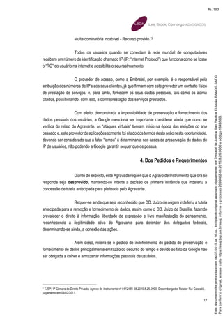 17
Multa cominatória incabível - Recurso provido.”5
Todos os usuários quando se conectam à rede mundial de computadores
recebem um número de identificação chamado IP (IP: “Internet Protocol”) que funciona como se fosse
o “RG” do usuário na internet e possibilita o seu rastreamento.
O provedor de acesso, como a Embratel, por exemplo, é o responsável pela
atribuição dos números de IP’s aos seus clientes, já que firmam com este provedor um contrato físico
de prestação de serviços, e, para tanto, fornecem os seus dados pessoais, tais como os acima
citados, possibilitando, com isso, a contraprestação dos serviços prestados.
Com efeito, demonstrada a impossibilidade de preservação e fornecimento dos
dados pessoais dos usuários, a Google menciona ser importante considerar ainda que como se
verifica do relato do Agravante, os “ataques virtuais” tiveram início na época das eleições do ano
passado e, este provedor de aplicações somente foi citado dos termos desta ação nesta oportunidade,
devendo ser considerado que o fator “tempo” é determinante nos casos de preservação de dados de
IP de usuários, não podendo a Google garantir sequer que os possua.
4. Dos Pedidos e Requerimentos
Diante do exposto, esta Agravada requer que o Agravo de Instrumento que ora se
responde seja desprovido, mantendo-se intacta a decisão de primeira instância que indeferiu a
concessão de tutela antecipada para pleiteada pelo Agravante.
Requer-se ainda que seja reconhecido que DD. Juízo de origem indeferiu a tutela
antecipada para a remoção e fornecimento de dados, assim como o DD. Juízo de Brasília, fazendo
prevalecer o direito à informação, liberdade de expressão e livre manifestação do pensamento,
reconhecendo a ilegitimidade ativa do Agravante para defender dos delegados federais,
determinando-se ainda, a conexão das ações.
Além disso, reitera-se o pedido de indeferimento do pedido de preservação e
fornecimento de dados principalmente em razão do decurso do tempo e devido ao fato da Google não
ser obrigada a colher e armazenar informações pessoais de usuários.
5 TJSP, 1ª Câmara de Direito Privado, Agravo de Instrumento nº 0412489-58.2010.8.26.0000, Desembargador Relator Rui Cascaldi,
julgamento em 08/02/2011.
Paraconferirooriginal,acesseositehttps://esaj.tjsp.jus.br/esaj,informeoprocesso2099602-08.2015.8.26.0000ecódigo184B56B.
Estedocumentofoiprotocoladoem06/07/2015às16:44,écópiadooriginalassinadodigitalmenteporTribunaldeJusticaSaoPauloeELIANARAMOSSATO.
fls. 193
 