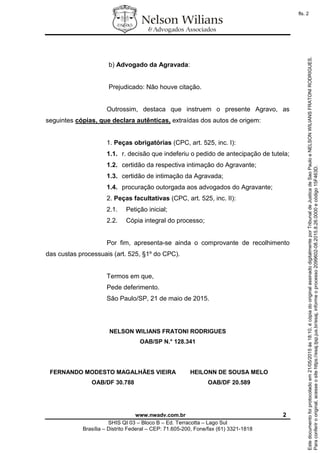 www.nwadv.com.br 2
SHIS QI 03 – Bloco B – Ed. Terracotta – Lago Sul
Brasília – Distrito Federal – CEP: 71.605-200, Fone/fax (61) 3321-1818
b) Advogado da Agravada:
Prejudicado: Não houve citação.
Outrossim, destaca que instruem o presente Agravo, as
seguintes cópias, que declara autênticas, extraídas dos autos de origem:
1. Peças obrigatórias (CPC, art. 525, inc. I):
1.1. r. decisão que indeferiu o pedido de antecipação de tutela;
1.2. certidão da respectiva intimação do Agravante;
1.3. certidão de intimação da Agravada;
1.4. procuração outorgada aos advogados do Agravante;
2. Peças facultativas (CPC, art. 525, inc. II):
2.1. Petição inicial;
2.2. Cópia integral do processo;
Por fim, apresenta-se ainda o comprovante de recolhimento
das custas processuais (art. 525, §1º do CPC).
Termos em que,
Pede deferimento.
São Paulo/SP, 21 de maio de 2015.
NELSON WILIANS FRATONI RODRIGUES
OAB/SP N.° 128.341
FERNANDO MODESTO MAGALHÃES VIEIRA
OAB/DF 30.788
HEILONN DE SOUSA MELO
OAB/DF 20.589
Paraconferirooriginal,acesseositehttps://esaj.tjsp.jus.br/esaj,informeoprocesso2099602-08.2015.8.26.0000ecódigo15F463D.
Estedocumentofoiprotocoladoem21/05/2015às18:10,écópiadooriginalassinadodigitalmenteporTribunaldeJusticadeSaoPauloeNELSONWILIANSFRATONIRODRIGUES.
fls. 2
 