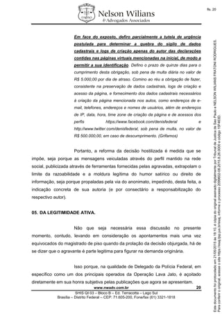www.nwadv.com.br 20
SHIS QI 03 – Bloco B – Ed. Terracotta – Lago Sul
Brasília – Distrito Federal – CEP: 71.605-200, Fone/fax (61) 3321-1818
Em face do exposto, defiro parcialmente a tutela de urgência
postulada para determinar a quebra do sigilo de dados
cadastrais e logs de criação apenas do autor das declarações
contidas nas páginas virtuais mencionadas na inicial, de modo a
permitir a sua identificação. Defino o prazo de quinze dias para o
cumprimento desta obrigação, sob pena de multa diária no valor de
R$ 5.000,00 por dia de atraso. Comino ao réu a obrigação de fazer,
consistente na preservação de dados cadastrais, logs de criação e
acesso da página, e fornecimento dos dados cadastrais necessários
à criação da página mencionada nos autos, como endereços de e-
mail, telefones, endereços e nomes de usuários, além de endereços
de IP, data, hora, time zone de criação da página e de acessos dos
perfis https://www.facebook.com/denisfederal e
http://www.twitter.com/denisfederal, sob pena de multa, no valor de
R$ 500.000,00, em caso de descumprimento. (Grifamos)
Portanto, a reforma da decisão hostilizada é medida que se
impõe, seja porque as mensagens veiculadas através do perfil mantido na rede
social, publicizada através de ferramentas fornecidas pelas agravadas, extrapolam o
limite da razoabilidade e a moldura legítima do humor satírico ou direito de
informação, seja porque propaladas pela via do anonimato, impedindo, desta feita, a
indicação concreta de sua autoria (e por consectário a responsabilização do
respectivo autor).
05. DA LEGITIMIDADE ATIVA.
Não que seja necessária essa discussão no presente
momento, contudo, levando em consideração os apontamentos mais uma vez
equivocados do magistrado de piso quando da prolação da decisão objurgada, há de
se dizer que o agravante é parte legitima para figurar na demanda originária.
Isso porque, na qualidade de Delegado da Polícia Federal, em
específico como um dos principais operados da Operação Lava Jato, é açoitado
diretamente em sua honra subjetiva pelas publicações que agora se apresentam.
Paraconferirooriginal,acesseositehttps://esaj.tjsp.jus.br/esaj,informeoprocesso2099602-08.2015.8.26.0000ecódigo15F463D.
Estedocumentofoiprotocoladoem21/05/2015às18:10,écópiadooriginalassinadodigitalmenteporTribunaldeJusticadeSaoPauloeNELSONWILIANSFRATONIRODRIGUES.
fls. 20
 