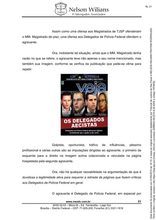 www.nwadv.com.br 21
SHIS QI 03 – Bloco B – Ed. Terracotta – Lago Sul
Brasília – Distrito Federal – CEP: 71.605-200, Fone/fax (61) 3321-1818
Assim como uma ofensa aos Magistrados de TJSP ofenderiam
o MM. Magistrado de piso, uma ofensa aos Delegados de Polícia Federal ofendem o
agravante.
Ora, inobstante tal situação, ainda que o MM. Magistrado tenha
razão no que se refere, o agravante teve não apenas o seu nome mencionado, mas
também sua imagem, conforme se verifica da publicação que pede-se vênia para
repetir:
Golpista, oportunista, tráfico de influências, péssimo
profissional e várias outras são as imputações dirigidas ao agravante, o primeiro da
esquerda para a direito na imagem acima colacionada e veiculada na página
hospedada pela segunda agravante.
Ora, não há qualquer razoabilidade na argumentação de que é
duvidosa a legitimidade ativa para requerer a retirada de páginas que fazem críticas
aos Delegados da Polícia Federal em geral.
O agravante é Delegado de Polícia Federal, em especial por
Paraconferirooriginal,acesseositehttps://esaj.tjsp.jus.br/esaj,informeoprocesso2099602-08.2015.8.26.0000ecódigo15F463D.
Estedocumentofoiprotocoladoem21/05/2015às18:10,écópiadooriginalassinadodigitalmenteporTribunaldeJusticadeSaoPauloeNELSONWILIANSFRATONIRODRIGUES.
fls. 21
 