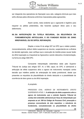 www.nwadv.com.br 22
SHIS QI 03 – Bloco B – Ed. Terracotta – Lago Sul
Brasília – Distrito Federal – CEP: 71.605-200, Fone/fax (61) 3321-1818
ser integrante dos operadores da Operação Lava Jato, categoria diminuta que mais
sofre ofensas pelos ofensores anônimos mascarados pelas agravantes.
Assim sendo, resta evidente que o agravante é legítimo para
requerer os pleitos pretendidos, não havendo qualquer óbice para o seu
deferimento.
06. DA ANTECIPAÇÃO DA TUTELA RECURSAL. DA RELEVÂNCIA DA
FUNDAMENTAÇÃO ARTICULADA, E DO FUNDADO RECEIO DE DANO
IRREPARÁVEL OU DE DIFÍCIL REPARAÇÃO.
Dispõe o inciso III do artigo 527 do CPC que o relator poderá,
monocraticamente, atribuir efeito suspensivo ao recurso, suspendendo-se a eficácia
da decisão agravada, caso verifique que a execução da medida possa causar lesão
de difícil reparação ou irreparável ao Agravante e sendo relevante a fundamentação,
na forma do artigo 558 CPC.
Consoante interpretação sistemática dada pelo Superior
Tribunal de Justiça aos artigos 527, III, e 558, caput, do CPC, é admissível a
atribuição de efeito suspensivo ativo a agravo de instrumento manejado contra
decisão que indefere pedido de antecipação da tutela jurisdicional, desde que
presentes os requisitos da plausibilidade do direito deduzido e a possibilidade de
ocorrência de dano grave ou de difícil reparação.
A propósito:
PROCESSO CIVIL. AGRAVO DE INSTRUMENTO. EFEITO
SUSPENSIVO ATIVO. 1. A atribuição de efeito suspensivo ativo a
agravo de instrumento, que o colendo Superior Tribunal de
Justiça tem entendido admissível por força de interpretação que
empresta ao art. 558 do Código de Processo Civil, pressupõe a
presença concomitante de dois requisitos: a relevância do
fundamento, consubstanciada na plausibilidade do direito
Paraconferirooriginal,acesseositehttps://esaj.tjsp.jus.br/esaj,informeoprocesso2099602-08.2015.8.26.0000ecódigo15F463D.
Estedocumentofoiprotocoladoem21/05/2015às18:10,écópiadooriginalassinadodigitalmenteporTribunaldeJusticadeSaoPauloeNELSONWILIANSFRATONIRODRIGUES.
fls. 22
 