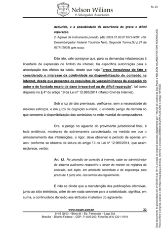 www.nwadv.com.br 23
SHIS QI 03 – Bloco B – Ed. Terracotta – Lago Sul
Brasília – Distrito Federal – CEP: 71.605-200, Fone/fax (61) 3321-1818
deduzido, e a possibilidade de ocorrência de grave e difícil
reparação.
2. Agravo de instrumento provido. (AG 2003.01.00.011073-9/DF, Rel.
Desembargador Federal Tourinho Neto, Segunda Turma,DJ p.27 de
07/11/2003) [grifo nosso].
Dito isto, vale consignar que, para as demandas relacionadas à
liberdade de expressão no âmbito da internet, há específica autorização para a
antecipação dos efeitos da tutela, desde que haja "prova inequívoca do fato e
considerado o interesse da coletividade na disponibilização do conteúdo na
internet, desde que presentes os requisitos de verossimilhança da alegação do
autor e de fundado receio de dano irreparável ou de difícil reparação", tal como
disposto no § 4º do artigo 19 da Lei nº 12.965/2014 (Marco Civil da Internet).
Sob a luz de tais premissas, verifica-se, sem a necessidade de
maiores esforços, e em juízo de cognição sumária, o evidente perigo da demora no
que concerne à disponibilização dos conteúdos na rede mundial de computadores.
Ora, o perigo no aguardo do provimento jurisdicional final, à
toda evidência, mostra-se de sobremaneira caracterizado, na medida em que o
armazenamento das informações, a rigor, deve observar o período de apenas um
ano, conforme se observa da leitura do artigo 13 da Lei nº 12.965/2014, que assim
esclarece, verbis:
Art. 13. Na provisão de conexão à internet, cabe ao administrador
de sistema autônomo respectivo o dever de manter os registros de
conexão, sob sigilo, em ambiente controlado e de segurança, pelo
prazo de 1 (um) ano, nos termos do regulamento.
E não se olvide que a manutenção das publicações ofensivas,
junto ao sítio eletrônico, além de em nada servirem para a coletividade, significa, em
suma, a continuidade da lesão aos atributos imateriais do agravante.
Paraconferirooriginal,acesseositehttps://esaj.tjsp.jus.br/esaj,informeoprocesso2099602-08.2015.8.26.0000ecódigo15F463D.
Estedocumentofoiprotocoladoem21/05/2015às18:10,écópiadooriginalassinadodigitalmenteporTribunaldeJusticadeSaoPauloeNELSONWILIANSFRATONIRODRIGUES.
fls. 23
 