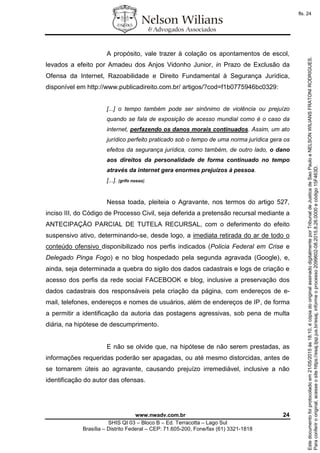 www.nwadv.com.br 24
SHIS QI 03 – Bloco B – Ed. Terracotta – Lago Sul
Brasília – Distrito Federal – CEP: 71.605-200, Fone/fax (61) 3321-1818
A propósito, vale trazer à colação os apontamentos de escol,
levados a efeito por Amadeu dos Anjos Vidonho Junior, in Prazo de Exclusão da
Ofensa da Internet, Razoabilidade e Direito Fundamental à Segurança Jurídica,
disponível em http://www.publicadireito.com.br/ artigos/?cod=f1b0775946bc0329:
[...] o tempo também pode ser sinônimo de violência ou prejuízo
quando se fala de exposição de acesso mundial como é o caso da
internet, perfazendo os danos morais continuados. Assim, um ato
jurídico perfeito praticado sob o tempo de uma norma jurídica gera os
efeitos da segurança jurídica, como também, de outro lado, o dano
aos direitos da personalidade de forma continuado no tempo
através da internet gera enormes prejuízos à pessoa.
[...]. [grifo nosso].
Nessa toada, pleiteia o Agravante, nos termos do artigo 527,
inciso III, do Código de Processo Civil, seja deferida a pretensão recursal mediante a
ANTECIPAÇÃO PARCIAL DE TUTELA RECURSAL, com o deferimento do efeito
suspensivo ativo, determinando-se, desde logo, a imediata retirada do ar de todo o
conteúdo ofensivo disponibilizado nos perfis indicados (Policia Federal em Crise e
Delegado Pinga Fogo) e no blog hospedado pela segunda agravada (Google), e,
ainda, seja determinada a quebra do sigilo dos dados cadastrais e logs de criação e
acesso dos perfis da rede social FACEBOOK e blog, inclusive a preservação dos
dados cadastrais dos responsáveis pela criação da página, com endereços de e-
mail, telefones, endereços e nomes de usuários, além de endereços de IP, de forma
a permitir a identificação da autoria das postagens agressivas, sob pena de multa
diária, na hipótese de descumprimento.
E não se olvide que, na hipótese de não serem prestadas, as
informações requeridas poderão ser apagadas, ou até mesmo distorcidas, antes de
se tornarem úteis ao agravante, causando prejuízo irremediável, inclusive a não
identificação do autor das ofensas.
Paraconferirooriginal,acesseositehttps://esaj.tjsp.jus.br/esaj,informeoprocesso2099602-08.2015.8.26.0000ecódigo15F463D.
Estedocumentofoiprotocoladoem21/05/2015às18:10,écópiadooriginalassinadodigitalmenteporTribunaldeJusticadeSaoPauloeNELSONWILIANSFRATONIRODRIGUES.
fls. 24
 