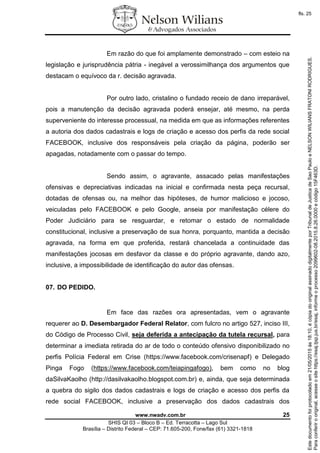 www.nwadv.com.br 25
SHIS QI 03 – Bloco B – Ed. Terracotta – Lago Sul
Brasília – Distrito Federal – CEP: 71.605-200, Fone/fax (61) 3321-1818
Em razão do que foi amplamente demonstrado – com esteio na
legislação e jurisprudência pátria - inegável a verossimilhança dos argumentos que
destacam o equívoco da r. decisão agravada.
Por outro lado, cristalino o fundado receio de dano irreparável,
pois a manutenção da decisão agravada poderá ensejar, até mesmo, na perda
superveniente do interesse processual, na medida em que as informações referentes
a autoria dos dados cadastrais e logs de criação e acesso dos perfis da rede social
FACEBOOK, inclusive dos responsáveis pela criação da página, poderão ser
apagadas, notadamente com o passar do tempo.
Sendo assim, o agravante, assacado pelas manifestações
ofensivas e depreciativas indicadas na inicial e confirmada nesta peça recursal,
dotadas de ofensas ou, na melhor das hipóteses, de humor malicioso e jocoso,
veiculadas pelo FACEBOOK e pelo Google, anseia por manifestação célere do
Poder Judiciário para se resguardar, e retomar o estado de normalidade
constitucional, inclusive a preservação de sua honra, porquanto, mantida a decisão
agravada, na forma em que proferida, restará chancelada a continuidade das
manifestações jocosas em desfavor da classe e do próprio agravante, dando azo,
inclusive, a impossibilidade de identificação do autor das ofensas.
07. DO PEDIDO.
Em face das razões ora apresentadas, vem o agravante
requerer ao D. Desembargador Federal Relator, com fulcro no artigo 527, inciso III,
do Código de Processo Civil, seja deferida a antecipação da tutela recursal, para
determinar a imediata retirada do ar de todo o conteúdo ofensivo disponibilizado no
perfis Polícia Federal em Crise (https://www.facebook.com/crisenapf) e Delegado
Pinga Fogo (https://www.facebook.com/teiapingafogo), bem como no blog
daSilvaKaolho (http://dasilvakaolho.blogspot.com.br) e, ainda, que seja determinada
a quebra do sigilo dos dados cadastrais e logs de criação e acesso dos perfis da
rede social FACEBOOK, inclusive a preservação dos dados cadastrais dos
Paraconferirooriginal,acesseositehttps://esaj.tjsp.jus.br/esaj,informeoprocesso2099602-08.2015.8.26.0000ecódigo15F463D.
Estedocumentofoiprotocoladoem21/05/2015às18:10,écópiadooriginalassinadodigitalmenteporTribunaldeJusticadeSaoPauloeNELSONWILIANSFRATONIRODRIGUES.
fls. 25
 