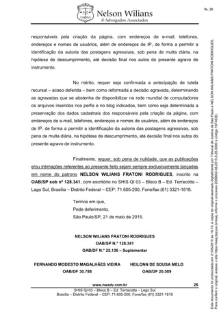www.nwadv.com.br 26
SHIS QI 03 – Bloco B – Ed. Terracotta – Lago Sul
Brasília – Distrito Federal – CEP: 71.605-200, Fone/fax (61) 3321-1818
responsáveis pela criação da página, com endereços de e-mail, telefones,
endereços e nomes de usuários, além de endereços de IP, de forma a permitir a
identificação da autoria das postagens agressivas, sob pena de multa diária, na
hipótese de descumprimento, até decisão final nos autos do presente agravo de
instrumento.
No mérito, requer seja confirmada a antecipação de tutela
recursal – acaso deferida – bem como reformada a decisão agravada, determinando
as agravadas que se abstenha de disponibilizar na rede mundial de computadores
os arquivos inseridos nos perfis e no blog indicados, bem como seja determinada a
preservação dos dados cadastrais dos responsáveis pela criação da página, com
endereços de e-mail, telefones, endereços e nomes de usuários, além de endereços
de IP, de forma a permitir a identificação da autoria das postagens agressivas, sob
pena de multa diária, na hipótese de descumprimento, até decisão final nos autos do
presente agravo de instrumento.
Finalmente, requer, sob pena de nulidade, que as publicações
e/ou intimações referentes ao presente feito sejam sempre exclusivamente lançadas
em nome do patrono NELSON WILIANS FRATONI RODRIGUES, inscrito na
OAB/SP sob nº 128.341, com escritório no SHIS QI 03 – Bloco B – Ed. Terracotta –
Lago Sul, Brasília – Distrito Federal – CEP: 71.605-200, Fone/fax (61) 3321-1818.
Termos em que,
Pede deferimento.
São Paulo/SP, 21 de maio de 2015.
NELSON WILIANS FRATONI RODRIGUES
OAB/SP N.° 128.341
OAB/DF N.° 25.136 – Suplementar
FERNANDO MODESTO MAGALHÃES VIEIRA
OAB/DF 30.788
HEILONN DE SOUSA MELO
OAB/DF 20.589
Paraconferirooriginal,acesseositehttps://esaj.tjsp.jus.br/esaj,informeoprocesso2099602-08.2015.8.26.0000ecódigo15F463D.
Estedocumentofoiprotocoladoem21/05/2015às18:10,écópiadooriginalassinadodigitalmenteporTribunaldeJusticadeSaoPauloeNELSONWILIANSFRATONIRODRIGUES.
fls. 26
 