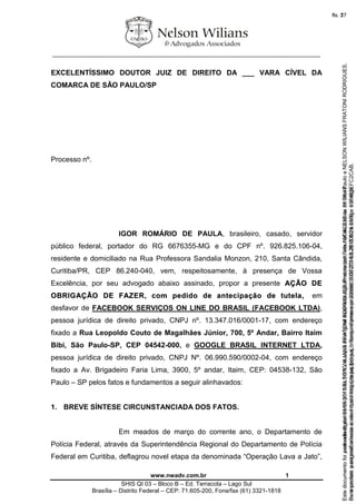 ________________________________________________________________
www.nwadv.com.br 1
SHIS QI 03 – Bloco B – Ed. Terracota – Lago Sul
Brasília – Distrito Federal – CEP: 71.605-200, Fone/fax (61) 3321-1818
EXCELENTÍSSIMO DOUTOR JUIZ DE DIREITO DA ___ VARA CÍVEL DA
COMARCA DE SÃO PAULO/SP
Processo nº.
IGOR ROMÁRIO DE PAULA, brasileiro, casado, servidor
público federal, portador do RG 6676355-MG e do CPF nº. 926.825.106-04,
residente e domiciliado na Rua Professora Sandalia Monzon, 210, Santa Cândida,
Curitiba/PR, CEP 86.240-040, vem, respeitosamente, à presença de Vossa
Excelência, por seu advogado abaixo assinado, propor a presente AAÇÇÃÃOO DDEE
OOBBRRIIGGAAÇÇÃÃOO DDEE FFAAZZEERR,, ccoomm ppeeddiiddoo ddee aanntteecciippaaççããoo ddee ttuutteellaa,, em
desfavor de FACEBOOK SERVIÇOS ON LINE DO BRASIL (FACEBOOK LTDA),
pessoa jurídica de direito privado, CNPJ nº. 13.347.016/0001-17, com endereço
fixado a Rua Leopoldo Couto de Magalhães Júnior, 700, 5º Andar, Bairro Itaim
Bibi, São Paulo-SP, CEP 04542-000, e GOOGLE BRASIL INTERNET LTDA,
pessoa jurídica de direito privado, CNPJ Nº. 06.990.590/0002-04, com endereço
fixado a Av. Brigadeiro Faria Lima, 3900, 5º andar, Itaim, CEP: 04538-132, São
Paulo – SP pelos fatos e fundamentos a seguir alinhavados:
1. BREVE SÍNTESE CIRCUNSTANCIADA DOS FATOS.
Em meados de março do corrente ano, o Departamento de
Polícia Federal, através da Superintendência Regional do Departamento de Polícia
Federal em Curitiba, deflagrou novel etapa da denominada “Operação Lava a Jato”,
Seimpresso,paraconferênciaacesseositehttps://esaj.tjsp.jus.br/esaj,informeoprocesso1037079-65.2015.8.26.0100eocódigoFC2CAB.
EstedocumentofoiassinadodigitalmenteporNELSONWILIANSFRATONIRODRIGUES.Protocoladoem16/04/2015às19:06:48.
fls. 1
Paraconferirooriginal,acesseositehttps://esaj.tjsp.jus.br/esaj,informeoprocesso2099602-08.2015.8.26.0000ecódigo15F463E.
Estedocumentofoiprotocoladoem21/05/2015às18:10,écópiadooriginalassinadodigitalmenteporTribunaldeJusticadeSaoPauloeNELSONWILIANSFRATONIRODRIGUES.
fls. 27
 