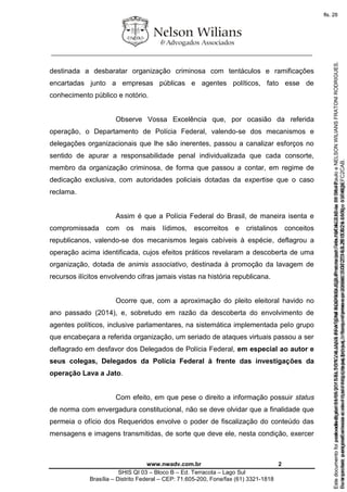 ________________________________________________________________
www.nwadv.com.br 2
SHIS QI 03 – Bloco B – Ed. Terracota – Lago Sul
Brasília – Distrito Federal – CEP: 71.605-200, Fone/fax (61) 3321-1818
destinada a desbaratar organização criminosa com tentáculos e ramificações
encartadas junto a empresas públicas e agentes políticos, fato esse de
conhecimento público e notório.
Observe Vossa Excelência que, por ocasião da referida
operação, o Departamento de Polícia Federal, valendo-se dos mecanismos e
delegações organizacionais que lhe são inerentes, passou a canalizar esforços no
sentido de apurar a responsabilidade penal individualizada que cada consorte,
membro da organização criminosa, de forma que passou a contar, em regime de
dedicação exclusiva, com autoridades policiais dotadas da expertise que o caso
reclama.
Assim é que a Polícia Federal do Brasil, de maneira isenta e
compromissada com os mais lídimos, escorreitos e cristalinos conceitos
republicanos, valendo-se dos mecanismos legais cabíveis à espécie, deflagrou a
operação acima identificada, cujos efeitos práticos revelaram a descoberta de uma
organização, dotada de animis associativo, destinada à promoção da lavagem de
recursos ilícitos envolvendo cifras jamais vistas na história republicana.
Ocorre que, com a aproximação do pleito eleitoral havido no
ano passado (2014), e, sobretudo em razão da descoberta do envolvimento de
agentes políticos, inclusive parlamentares, na sistemática implementada pelo grupo
que encabeçara a referida organização, um seriado de ataques virtuais passou a ser
deflagrado em desfavor dos Delegados de Polícia Federal, em especial ao autor e
seus colegas, Delegados da Polícia Federal à frente das investigações da
operação Lava a Jato.
Com efeito, em que pese o direito a informação possuir status
de norma com envergadura constitucional, não se deve olvidar que a finalidade que
permeia o ofício dos Requeridos envolve o poder de fiscalização do conteúdo das
mensagens e imagens transmitidas, de sorte que deve ele, nesta condição, exercer
Seimpresso,paraconferênciaacesseositehttps://esaj.tjsp.jus.br/esaj,informeoprocesso1037079-65.2015.8.26.0100eocódigoFC2CAB.
EstedocumentofoiassinadodigitalmenteporNELSONWILIANSFRATONIRODRIGUES.Protocoladoem16/04/2015às19:06:48.
fls. 2
Paraconferirooriginal,acesseositehttps://esaj.tjsp.jus.br/esaj,informeoprocesso2099602-08.2015.8.26.0000ecódigo15F463E.
Estedocumentofoiprotocoladoem21/05/2015às18:10,écópiadooriginalassinadodigitalmenteporTribunaldeJusticadeSaoPauloeNELSONWILIANSFRATONIRODRIGUES.
fls. 28
 