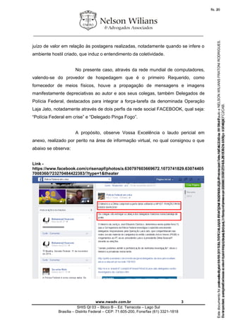 ________________________________________________________________
www.nwadv.com.br 3
SHIS QI 03 – Bloco B – Ed. Terracota – Lago Sul
Brasília – Distrito Federal – CEP: 71.605-200, Fone/fax (61) 3321-1818
juízo de valor em relação às postagens realizadas, notadamente quando se infere o
ambiente hostil criado, que induz o entendimento da coletividade.
No presente caso, através da rede mundial de computadores,
valendo-se do provedor de hospedagem que é o primeiro Requerido, como
fornecedor de meios físicos, houve a propagação de mensagens e imagens
manifestamente depreciativas ao autor e aos seus colegas, também Delegados de
Polícia Federal, destacados para integrar a força-tarefa da denominada Operação
Laja Jato, notadamente através de dois perfis da rede social FACEBOOK, qual seja:
“Polícia Federal em crise” e “Delegado Pinga Fogo”.
A propósito, observe Vossa Excelência o laudo pericial em
anexo, realizado por perito na área de informação virtual, no qual consignou o que
abaixo se observa:
Link -
https://www.facebook.com/crisenapf/photos/a.630797603669672.1073741829.63074405
7008360/723270484422383/?type=1&theater
Seimpresso,paraconferênciaacesseositehttps://esaj.tjsp.jus.br/esaj,informeoprocesso1037079-65.2015.8.26.0100eocódigoFC2CAB.
EstedocumentofoiassinadodigitalmenteporNELSONWILIANSFRATONIRODRIGUES.Protocoladoem16/04/2015às19:06:48.
fls. 3
Paraconferirooriginal,acesseositehttps://esaj.tjsp.jus.br/esaj,informeoprocesso2099602-08.2015.8.26.0000ecódigo15F463E.
Estedocumentofoiprotocoladoem21/05/2015às18:10,écópiadooriginalassinadodigitalmenteporTribunaldeJusticadeSaoPauloeNELSONWILIANSFRATONIRODRIGUES.
fls. 29
 