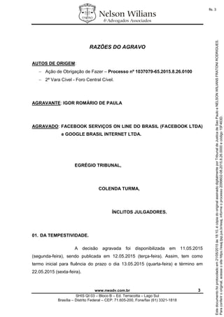 www.nwadv.com.br 3
SHIS QI 03 – Bloco B – Ed. Terracotta – Lago Sul
Brasília – Distrito Federal – CEP: 71.605-200, Fone/fax (61) 3321-1818
RAZÕES DO AGRAVO
AUTOS DE ORIGEM:
 Ação de Obrigação de Fazer – Processo nº 1037079-65.2015.8.26.0100
 2ª Vara Cível - Foro Central Cível.
AGRAVANTE: IGOR ROMÁRIO DE PAULA
AGRAVADO: FACEBOOK SERVIÇOS ON LINE DO BRASIL (FACEBOOK LTDA)
e GOOGLE BRASIL INTERNET LTDA.
EGRÉGIO TRIBUNAL,
COLENDA TURMA,
ÍNCLITOS JULGADORES.
01. DA TEMPESTIVIDADE.
A decisão agravada foi disponibilizada em 11.05.2015
(segunda-feira), sendo publicada em 12.05.2015 (terça-feira). Assim, tem como
termo inicial para fluência do prazo o dia 13.05.2015 (quarta-feira) e término em
22.05.2015 (sexta-feira).
Paraconferirooriginal,acesseositehttps://esaj.tjsp.jus.br/esaj,informeoprocesso2099602-08.2015.8.26.0000ecódigo15F463D.
Estedocumentofoiprotocoladoem21/05/2015às18:10,écópiadooriginalassinadodigitalmenteporTribunaldeJusticadeSaoPauloeNELSONWILIANSFRATONIRODRIGUES.
fls. 3
 