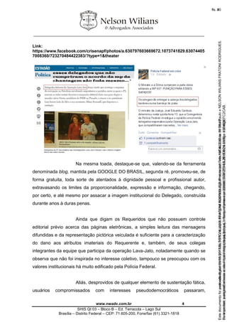 ________________________________________________________________
www.nwadv.com.br 4
SHIS QI 03 – Bloco B – Ed. Terracota – Lago Sul
Brasília – Distrito Federal – CEP: 71.605-200, Fone/fax (61) 3321-1818
Link:
https://www.facebook.com/crisenapf/photos/a.630797603669672.1073741829.63074405
7008360/723270484422383/?type=1&theater
Na mesma toada, destaque-se que, valendo-se da ferramenta
denominada blog, mantida pela GOOGLE DO BRASIL, segunda ré, promoveu-se, de
forma gratuita, toda sorte de atentados à dignidade pessoal e profissional autor,
extravasando os limites da proporcionalidade, expressão e informação, chegando,
por certo, e até mesmo por assacar a imagem institucional do Delegado, construída
durante anos à duras penas.
Ainda que digam os Requeridos que não possuem controle
editorial prévio acerca das páginas eletrônicas, a simples leitura das mensagens
difundidas e da representação pictórica veiculada é suficiente para a caracterização
do dano aos atributos imateriais do Requerente e, também, de seus colegas
integrantes da equipe que participa da operação Lava-Jato, notadamente quando se
observa que não foi inspirada no interesse coletivo, tampouco se preocupou com os
valores institucionais há muito edificado pela Polícia Federal.
Aliás, desprovidos de qualquer elemento de sustentação fática,
usuários compromissados com interesses pseudodemocráticos passaram,
Seimpresso,paraconferênciaacesseositehttps://esaj.tjsp.jus.br/esaj,informeoprocesso1037079-65.2015.8.26.0100eocódigoFC2CAB.
EstedocumentofoiassinadodigitalmenteporNELSONWILIANSFRATONIRODRIGUES.Protocoladoem16/04/2015às19:06:48.
fls. 4
Paraconferirooriginal,acesseositehttps://esaj.tjsp.jus.br/esaj,informeoprocesso2099602-08.2015.8.26.0000ecódigo15F463E.
Estedocumentofoiprotocoladoem21/05/2015às18:10,écópiadooriginalassinadodigitalmenteporTribunaldeJusticadeSaoPauloeNELSONWILIANSFRATONIRODRIGUES.
fls. 30
 
