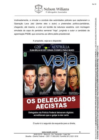 ________________________________________________________________
www.nwadv.com.br 5
SHIS QI 03 – Bloco B – Ed. Terracota – Lago Sul
Brasília – Distrito Federal – CEP: 71.605-200, Fone/fax (61) 3321-1818
imotivadamente, a vincular a conduta das autoridades policiais que capitaneiam a
Operação Lava Jato (dentre eles o autor) a pretensões político-partidárias,
chegando, até mesmo, a criar um bordão de natureza vexatória, com montagem
simulada da capa do periódico semanal “Veja”, jungindo o autor a candidato da
agremiação PSDB, que concorreu ao último pleito presidencial.
A propósito, veja-se o disparate:
O autor é o segundo da esquerda para a direita.
Seimpresso,paraconferênciaacesseositehttps://esaj.tjsp.jus.br/esaj,informeoprocesso1037079-65.2015.8.26.0100eocódigoFC2CAB.
EstedocumentofoiassinadodigitalmenteporNELSONWILIANSFRATONIRODRIGUES.Protocoladoem16/04/2015às19:06:48.
fls. 5
Paraconferirooriginal,acesseositehttps://esaj.tjsp.jus.br/esaj,informeoprocesso2099602-08.2015.8.26.0000ecódigo15F463E.
Estedocumentofoiprotocoladoem21/05/2015às18:10,écópiadooriginalassinadodigitalmenteporTribunaldeJusticadeSaoPauloeNELSONWILIANSFRATONIRODRIGUES.
fls. 31
 