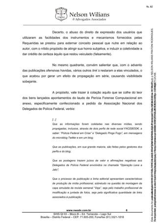 ________________________________________________________________
www.nwadv.com.br 6
SHIS QI 03 – Bloco B – Ed. Terracota – Lago Sul
Brasília – Distrito Federal – CEP: 71.605-200, Fone/fax (61) 3321-1818
Decerto, o abuso do direito de expressão dos usuários que
utilizaram as facilidades dos instrumentos e mecanismos fornecidos pelas
Requeridas se prestou para externar conceito pessoal que nutre em relação ao
autor, com o nítido propósito de atingir sua honra subjetiva, e induzir a coletividade a
dar crédito de certeza àquilo que restou veiculado (falsamente).
No mesmo quadrante, convém salientar que, com o advento
das publicações ofensivas havidas, vários outros link´s restaram a elas vinculados, o
que acabou por gerar um efeito de propagação em série, causando visibilidade
sobejante.
A propósito, vale trazer à colação aquilo que se colhe do teor
dos bens lançados apontamentos do laudo de Perícia Forense Computacional em
anexo, especificamente confeccionado a pedido da Associação Nacional dos
Delegados de Polícia Federal, verbis:
[...]
Que as informações foram coletadas nas diversas mídias, sendo
propagadas, inclusive, através de dois perfis de rede social FACEBOOK, a
saber: “Polícia Federal em Crise” e “Delegado Pinga Fogo”, em mensagens
do microblog Twitter e em um blog;
Que as publicações, em sua grande maioria, são feitas pelos gestores dos
perfis e do blog;
Que as postagens trazem juízos de valor e afirmações negativas aos
Delegados de Polícia Federal envolvidos na chamada “Operação Lava a
Jato”;
Que o processo de publicação e linha editorial apresentam características
de produção de mídia profissional, sobretudo na questão de montagem da
capa simulada da revista semanal “Veja”, seja pelo trabalho profissional de
modificação e juntada de fotos, seja pela significativa quantidade de links
associados à publicação;
Seimpresso,paraconferênciaacesseositehttps://esaj.tjsp.jus.br/esaj,informeoprocesso1037079-65.2015.8.26.0100eocódigoFC2CAB.
EstedocumentofoiassinadodigitalmenteporNELSONWILIANSFRATONIRODRIGUES.Protocoladoem16/04/2015às19:06:48.
fls. 6
Paraconferirooriginal,acesseositehttps://esaj.tjsp.jus.br/esaj,informeoprocesso2099602-08.2015.8.26.0000ecódigo15F463E.
Estedocumentofoiprotocoladoem21/05/2015às18:10,écópiadooriginalassinadodigitalmenteporTribunaldeJusticadeSaoPauloeNELSONWILIANSFRATONIRODRIGUES.
fls. 32
 