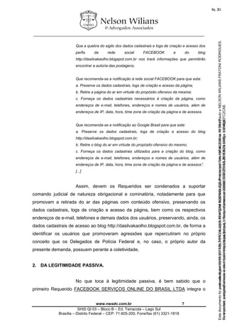 ________________________________________________________________
www.nwadv.com.br 7
SHIS QI 03 – Bloco B – Ed. Terracota – Lago Sul
Brasília – Distrito Federal – CEP: 71.605-200, Fone/fax (61) 3321-1818
Que a quebra do sigilo dos dados cadastrais e logs de criação e acesso dos
perfis da rede social FACEBOOK e do blog
http://dasilvakaolho.blogspot.com.br nos trará informações que permitirão
encontrar a autoria das postagens;
Que recomenda-se a notificação à rede social FACEBOOK para que esta:
a. Preserve os dados cadastrais, logs de criação e acesso da página;
b. Retire a página do ar em virtude do propósito ofensivo da mesma;
c. Forneça os dados cadastrais necessários à criação da página, como
endereços de e-mail, telefones, endereços e nomes de usuários, além de
endereços de IP, data, hora, time zone de criação da página e de acessos.
Que recomenda-se a notificação ao Google Brasil para que este:
a. Preserve os dados cadastrais, logs de criação e acesso do blog
http://dasilvakaolho.blogspot.com.br;
b. Retire o blog do ar em virtude do propósito ofensivo do mesmo;
c. Forneça os dados cadastrais utilizados para a criação do blog, como
endereços de e-mail, telefones, endereços e nomes de usuários, além de
endereços de IP, data, hora, time zone de criação da página e de acessos”.
[...]
Assim, devem os Requeridos ser condenados a suportar
comando judicial de natureza obrigacional e cominatória, notadamente para que
promovam a retirada do ar das páginas com conteúdo ofensivo, preservando os
dados cadastrais, logs de criação e acesso da página, bem como os respectivos
endereços de e-mail, telefones e demais dados dos usuários, preservando, ainda, os
dados cadastrais de acesso ao blog http://dasilvakaolho.blogspot.com.br, de forma a
identificar os usuários que promoveram agressões que repercutiram no próprio
conceito que os Delegados de Polícia Federal e, no caso, o próprio autor da
presente demanda, possuem perante a coletividade.
2. DA LEGITIMIDADE PASSIVA.
No que toca à legitimidade passiva, é bem sabido que o
primeiro Requerido FACEBOOK SERVIÇOS ONLINE DO BRASIL LTDA integra o
Seimpresso,paraconferênciaacesseositehttps://esaj.tjsp.jus.br/esaj,informeoprocesso1037079-65.2015.8.26.0100eocódigoFC2CAB.
EstedocumentofoiassinadodigitalmenteporNELSONWILIANSFRATONIRODRIGUES.Protocoladoem16/04/2015às19:06:48.
fls. 7
Paraconferirooriginal,acesseositehttps://esaj.tjsp.jus.br/esaj,informeoprocesso2099602-08.2015.8.26.0000ecódigo15F463E.
Estedocumentofoiprotocoladoem21/05/2015às18:10,écópiadooriginalassinadodigitalmenteporTribunaldeJusticadeSaoPauloeNELSONWILIANSFRATONIRODRIGUES.
fls. 33
 