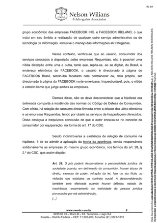 ________________________________________________________________
www.nwadv.com.br 8
SHIS QI 03 – Bloco B – Ed. Terracota – Lago Sul
Brasília – Distrito Federal – CEP: 71.605-200, Fone/fax (61) 3321-1818
grupo econômico das empresas FACEBOOK INC. e FACEBOOK IRELAND, o que
inclui em seu âmbito a realização de qualquer outro serviço administrativo ou de
tecnologia da informação, inclusive o manejo das informações ali trafegadas.
Nesse contexto, verifica-se que ao usuário, consumidor dos
serviços colocados à disposição pelas empresas Requeridas, não é possível uma
nítida distinção entre uma e outra, tanto que, repita-se, ao se digitar, do Brasil, o
endereço eletrônico do FACEBOOK, o usuário é direcionado à página do
FACEBOOK Brasil, sendo-lhe facultado nela permanecer ou, dela própria, ser
direcionado à página da FACEBOOK norte-americana. Inquestionável, pois, o nítido
e estreito liame que junge ambas as empresas.
Demais disso, não se deve desconsiderar que a hipótese ora
delineada comporta a incidência das normas do Código de Defesa do Consumidor.
Com efeito, há relação de consumo direta firmada entre o criador dos sites ofensivos
e as empresas Requeridas, tendo por objeto os serviços de hospedagem oferecidos.
Disso deságua a inequívoca conclusão de que o autor encaixa-se no conceito de
consumidor por equiparação, na forma do art. 17 do CDC.
Sendo incontroversa a existência de relação de consumo na
hipótese, é de se admitir a aplicação da teoria da aparência, sendo responsáveis
solidariamente as empresas do mesmo grupo econômico, nos termos do art. 28, §
2.º do CDC, que assim dispõe:
Art. 28. O juiz poderá desconsiderar a personalidade jurídica da
sociedade quando, em detrimento do consumidor, houver abuso de
direito, excesso de poder, infração da lei, fato ou ato ilícito ou
violação dos estatutos ou contrato social. A desconsideração
também será efetivada quando houver falência, estado de
insolvência, encerramento ou inatividade da pessoa jurídica
provocados por má administração.
[...]
Seimpresso,paraconferênciaacesseositehttps://esaj.tjsp.jus.br/esaj,informeoprocesso1037079-65.2015.8.26.0100eocódigoFC2CAB.
EstedocumentofoiassinadodigitalmenteporNELSONWILIANSFRATONIRODRIGUES.Protocoladoem16/04/2015às19:06:48.
fls. 8
Paraconferirooriginal,acesseositehttps://esaj.tjsp.jus.br/esaj,informeoprocesso2099602-08.2015.8.26.0000ecódigo15F463E.
Estedocumentofoiprotocoladoem21/05/2015às18:10,écópiadooriginalassinadodigitalmenteporTribunaldeJusticadeSaoPauloeNELSONWILIANSFRATONIRODRIGUES.
fls. 34
 