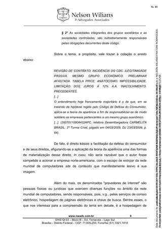 ________________________________________________________________
www.nwadv.com.br 9
SHIS QI 03 – Bloco B – Ed. Terracota – Lago Sul
Brasília – Distrito Federal – CEP: 71.605-200, Fone/fax (61) 3321-1818
§ 2° As sociedades integrantes dos grupos societários e as
sociedades controladas, são subsidiariamente responsáveis
pelas obrigações decorrentes deste código.
Sobre o tema, a propósito, vale trazer à colação o aresto
abaixo:
REVISÃO DE CONTRATO. INCIDÊNCIA DO CDC. ILEGITIMIDADE
PASSIVA. MESMO GRUPO ECONÔMICO. PRELIMINAR
AFASTADA. TABELA PRICE. ANATOCISMO. IMPOSSIBILIDADE.
LIMITAÇÃO DOS JUROS A 12% A.A. INACOLHIMENTO.
PRECEDENTES.
[...]
O entendimento hoje francamente majoritário é o de que, em se
tratando de hipótese regida pelo Código de Defesa do Consumidor,
aplica-se a teoria da aparência a fim de responsabilizar-se de modo
solidário as empresas pertencentes a um mesmo grupo econômico.
[...]. (20070110804432APC, relatora Desembargadora CARMELITA
BRASIL, 2ª Turma Cível, julgado em 04/03/2009, DJ 23/03/2009, p.
64).
De fato, é direito básico a facilitação da defesa do consumidor
e de seus direitos, afigurando-se a aplicação da teoria da aparência uma das formas
de materialização desse direito. In casu, não seria razoável que o autor fosse
compelido a acionar a empresa norte-americana, com o escopo de extirpar da rede
mundial de computadores site de conteúdo que manifestamente lesivo à sua
imagem.
Além do mais, os denominados "provedores de internet" são
pessoas físicas ou jurídicas que exercem diversas funções no âmbito da rede
mundial de computadores, sendo responsáveis, pois, v.g., pelos serviços de correio
eletrônico, hospedagem de páginas eletrônicas e chave de busca. Dentre esses, o
que nos interessa para a compreensão do tema em debate, é a hospedagem de
Seimpresso,paraconferênciaacesseositehttps://esaj.tjsp.jus.br/esaj,informeoprocesso1037079-65.2015.8.26.0100eocódigoFC2CAB.
EstedocumentofoiassinadodigitalmenteporNELSONWILIANSFRATONIRODRIGUES.Protocoladoem16/04/2015às19:06:48.
fls. 9
Paraconferirooriginal,acesseositehttps://esaj.tjsp.jus.br/esaj,informeoprocesso2099602-08.2015.8.26.0000ecódigo15F463E.
Estedocumentofoiprotocoladoem21/05/2015às18:10,écópiadooriginalassinadodigitalmenteporTribunaldeJusticadeSaoPauloeNELSONWILIANSFRATONIRODRIGUES.
fls. 35
 