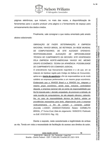 ________________________________________________________________
www.nwadv.com.br 10
SHIS QI 03 – Bloco B – Ed. Terracota – Lago Sul
Brasília – Distrito Federal – CEP: 71.605-200, Fone/fax (61) 3321-1818
páginas eletrônicas, que incluem, no mais das vezes, a disponibilização de
ferramentas para o usuário produzir uma página e o fornecimento de espaço para
armazenamento dos dados criados.
Finalmente, vale consignar o que restou ementado pelo aresto
abaixo colacionado:
OBRIGAÇÃO DE FAZER. DETERMINAÇÃO, À EMPRESA
NACIONAL YAHOO! BRASIL, DE RETIRADA, DA REDE MUNDIAL
DE COMPUTADORES, DE SITE ALEGADO OFENSIVO.
RESPONSABILIDADE. ALEGAÇÃO DE IMPOSSIBILIDADE
TÉCNICA DE CUMPRIMENTO DA DECISÃO. SITE HOSPEDADO
PELA EMPRESA NORTE-AMERICANA YAHOO! INC. MESMO
GRUPO ECONÔMICO. TEORIA DA APARÊNCIA. POSSIBILIDADE
DE CUMPRIMENTO DO COMANDO JUDICIAL.
O entendimento hoje francamente majoritário é o de que, em se
tratando de hipótese regida pelo Código de Defesa do Consumidor,
aplica-se a teoria da aparência a fim de responsabilizar-se de modo
solidário as empresas pertencentes a um mesmo grupo econômico.
Evidenciado que a YAHOO! Brasil e a YAHOO! Inc. integram o
mesmo grupo econômico, sendo essa, inclusive, controladora
daquela, a empresa nacional não se exime da responsabilidade que
lhe foi imposta pela r. decisão vergastada, de promover a retirada, da
rede mundial de computadores, de site alegado ofensivo, cabendo-
lhe, no caso de impossibilidade técnica de fazê-lo, adotar as
providências necessárias para tanto, diligenciando junto à empresa
norte-americana, a fim de cumprir o comando judicial.
(Acórdão n.429301, 20090020170263AGI, Relator: CARMELITA
BRASIL, 2ª Turma Cível, Data de Julgamento: 16/06/2010, Publicado
no DJE: 07/07/2010. Pág.: 63).
Diante o exposto, resta caracterizada a legitimidade de ambas
as rés. Tendo em vista a necessidade de facilitação do acesso aos direitos do autor,
Seimpresso,paraconferênciaacesseositehttps://esaj.tjsp.jus.br/esaj,informeoprocesso1037079-65.2015.8.26.0100eocódigoFC2CAB.
EstedocumentofoiassinadodigitalmenteporNELSONWILIANSFRATONIRODRIGUES.Protocoladoem16/04/2015às19:06:48.
fls. 10
Paraconferirooriginal,acesseositehttps://esaj.tjsp.jus.br/esaj,informeoprocesso2099602-08.2015.8.26.0000ecódigo15F463E.
Estedocumentofoiprotocoladoem21/05/2015às18:10,écópiadooriginalassinadodigitalmenteporTribunaldeJusticadeSaoPauloeNELSONWILIANSFRATONIRODRIGUES.
fls. 36
 