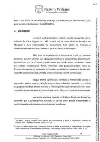 ________________________________________________________________
www.nwadv.com.br 11
SHIS QI 03 – Bloco B – Ed. Terracota – Lago Sul
Brasília – Distrito Federal – CEP: 71.605-200, Fone/fax (61) 3321-1818
bem como a falta de razoabilidade em exigir que este promova demanda em outro
país ou requeria citação por Carta Rogatória.
3. DO DIREITO.
A ordem jurídica brasileira, máxime aquela inaugurada com o
advento da Carta Magna de 1988, possui um de seus alicerces firmados na
liberdade e livre manifestação de pensamento, bem assim na proteção à
inviolabilidade da intimidade, da honra, da vida privada e da imagem.
Dito isso, e angularizado o fundamento nodal da presente
contenda, convém salientar que abalizada doutrina e a jurisprudência predominante
recomendam que os princípios constitucionais em colisão sejam conciliados, diante
da unidade constitucional. Assim, informado pela proporcionalidade, cabe ao
Estado-Juiz sopesar os interesses em conflito, emprestando prevalência àquele que,
segundo as circunstâncias jurídicas e reais existentes, revela-se mais justo.
Roque Stoffel1
aponta que, verificada a mencionada colisão, é
necessário realizar uma ponderação entre os bens colidentes, baseada no princípio
da proporcionalidade. Dessa maneira, a referida ponderação impediria que um fosse
suprimido ou prevalecesse sobre o outro de modo desproporcional ou desarrazoado.
A mesma solução é descrita por Edilsom Pereira de Farias2
ao
sustentar que a jurisprudência soluciona a colisão entre direitos fundamentais a
partir da ponderação dos bens constitucionais envolvidos.
1
STOFFEL, Roque. Colisão entre direitos de personalidade e direito à informação: critérios de
solução. São Leopoldo: Unisinos, 2000. p. 54-56.
2
FARIAS, Edilsom Pereira de. Colisão de direitos: a honra, a intimidade, a vida privada e a imagem
versus a liberdade de expressão e informação. Porto Alegre: Sérgio Antônio Fabris, 1996. p. 19.
Seimpresso,paraconferênciaacesseositehttps://esaj.tjsp.jus.br/esaj,informeoprocesso1037079-65.2015.8.26.0100eocódigoFC2CAB.
EstedocumentofoiassinadodigitalmenteporNELSONWILIANSFRATONIRODRIGUES.Protocoladoem16/04/2015às19:06:48.
fls. 11
Paraconferirooriginal,acesseositehttps://esaj.tjsp.jus.br/esaj,informeoprocesso2099602-08.2015.8.26.0000ecódigo15F463E.
Estedocumentofoiprotocoladoem21/05/2015às18:10,écópiadooriginalassinadodigitalmenteporTribunaldeJusticadeSaoPauloeNELSONWILIANSFRATONIRODRIGUES.
fls. 37
 