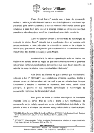 ________________________________________________________________
www.nwadv.com.br 12
SHIS QI 03 – Bloco B – Ed. Terracota – Lago Sul
Brasília – Distrito Federal – CEP: 71.605-200, Fone/fax (61) 3321-1818
Paulo Gonet Branco3
suscita que o juízo de ponderação
realizado pelo magistrado demanda que i) o sacrifício implicado a um direito seja
proveitoso para sanar o problema; ii) não se verifique meio menos danoso para
solucionar o caso; bem como que iii) o encargo imposto ao direito que não teve
prevalência não sobrepuje os benefícios proporcionados ao direito prevalente.
Além de ressaltar também a necessidade de manutenção da
essência do direito, Gonet4
assinala que a ponderação deve ser pautada pela
proporcionalidade e pelos princípios da concordância prática e da unidade da
constituição, que afastam situações em que se questionaria a ocorrência de colisão
irredutível de dois direitos consagrados Carta Magna.
A necessidade de efetuar a ponderação entre os direitos nas
hipóteses de colisão advém da noção de que não há hierarquia entre as garantias
relacionadas na Constituição brasileira, bem como de que estas devem coexistir e se
colimitar de modo harmônico, como preceitua Wilson Steinmetz.5
Com efeito, de antemão, há que se afirmar que, recentemente,
editou-se a Lei n° 12.965/2014 que estabeleceu princípios, garantias, direitos e
deveres para o uso da internet em solo nacional, a qual, em primeiro lugar, tem por
fundamento o respeito à liberdade de expressão, bem como, dentre outros
princípios, a garantia de sua liberdade, comunicação e manifestação de
pensamento, nos termos da Constituição Federal.
Pelo pano de fundo, o conflito intersubjetivo de interesses
instalado entre as partes dirige-se entre o direito à livre manifestação do
pensamento, sendo vedado o anonimato e o da inviolabilidade da intimidade, a vida
privada, a honra e a imagem das pessoas, assegurado o direito a indenização pelo
3
MENDES, Gilmar Ferreira; COELHO, Inocêncio Mártires; BRANCO, Paulo Gustavo Gonet. Curso de
Direito Constitucional. 4. ed., rev. e atual. São Paulo: Saraiva, 2009. p. 319.
4
Idem.
5
STEINMETZ, Wilson Antônio. Colisão de direitos fundamentais e princípio da proporcionalidade.
Porto Alegre: Livraria do Advogado, 2001. p. 17 e 20.
Seimpresso,paraconferênciaacesseositehttps://esaj.tjsp.jus.br/esaj,informeoprocesso1037079-65.2015.8.26.0100eocódigoFC2CAB.
EstedocumentofoiassinadodigitalmenteporNELSONWILIANSFRATONIRODRIGUES.Protocoladoem16/04/2015às19:06:48.
fls. 12
Paraconferirooriginal,acesseositehttps://esaj.tjsp.jus.br/esaj,informeoprocesso2099602-08.2015.8.26.0000ecódigo15F463E.
Estedocumentofoiprotocoladoem21/05/2015às18:10,écópiadooriginalassinadodigitalmenteporTribunaldeJusticadeSaoPauloeNELSONWILIANSFRATONIRODRIGUES.
fls. 38
 