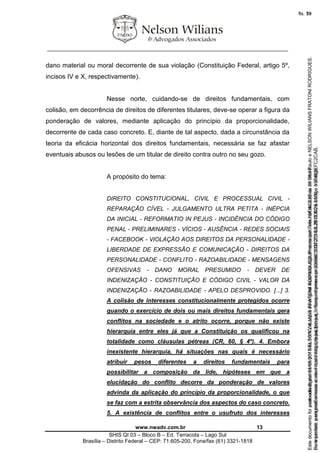 ________________________________________________________________
www.nwadv.com.br 13
SHIS QI 03 – Bloco B – Ed. Terracota – Lago Sul
Brasília – Distrito Federal – CEP: 71.605-200, Fone/fax (61) 3321-1818
dano material ou moral decorrente de sua violação (Constituição Federal, artigo 5º,
incisos IV e X, respectivamente).
Nesse norte, cuidando-se de direitos fundamentais, com
colisão, em decorrência de direitos de diferentes titulares, deve-se operar a figura da
ponderação de valores, mediante aplicação do princípio da proporcionalidade,
decorrente de cada caso concreto. E, diante de tal aspecto, dada a circunstância da
teoria da eficácia horizontal dos direitos fundamentais, necessária se faz afastar
eventuais abusos ou lesões de um titular de direito contra outro no seu gozo.
A propósito do tema:
DIREITO CONSTITUCIONAL, CIVIL E PROCESSUAL CIVIL -
REPARAÇÃO CÍVEL - JULGAMENTO ULTRA PETITA - INÉPCIA
DA INICIAL - REFORMATIO IN PEJUS - INCIDÊNCIA DO CÓDIGO
PENAL - PRELIMINARES - VÍCIOS - AUSÊNCIA - REDES SOCIAIS
- FACEBOOK - VIOLAÇÃO AOS DIREITOS DA PERSONALIDADE -
LIBERDADE DE EXPRESSÃO E COMUNICAÇÃO - DIREITOS DA
PERSONALIDADE - CONFLITO - RAZOABILIDADE - MENSAGENS
OFENSIVAS - DANO MORAL PRESUMIDO - DEVER DE
INDENIZAÇÃO - CONSTITUIÇÃO E CÓDIGO CIVIL - VALOR DA
INDENIZAÇÃO - RAZOABILIDADE - APELO DESPROVIDO. [...] 3.
A colisão de interesses constitucionalmente protegidos ocorre
quando o exercício de dois ou mais direitos fundamentais gera
conflitos na sociedade e o atrito ocorre, porque não existe
hierarquia entre eles já que a Constituição os qualificou na
totalidade como cláusulas pétreas (CR, 60, § 4º). 4. Embora
inexistente hierarquia, há situações nas quais é necessário
atribuir pesos diferentes a direitos fundamentais para
possibilitar a composição da lide, hipóteses em que a
elucidação do conflito decorre da ponderação de valores
advinda da aplicação do princípio da proporcionalidade, o que
se faz com a estrita observância dos aspectos do caso concreto.
5. A existência de conflitos entre o usufruto dos interesses
Seimpresso,paraconferênciaacesseositehttps://esaj.tjsp.jus.br/esaj,informeoprocesso1037079-65.2015.8.26.0100eocódigoFC2CAB.
EstedocumentofoiassinadodigitalmenteporNELSONWILIANSFRATONIRODRIGUES.Protocoladoem16/04/2015às19:06:48.
fls. 13
Paraconferirooriginal,acesseositehttps://esaj.tjsp.jus.br/esaj,informeoprocesso2099602-08.2015.8.26.0000ecódigo15F463E.
Estedocumentofoiprotocoladoem21/05/2015às18:10,écópiadooriginalassinadodigitalmenteporTribunaldeJusticadeSaoPauloeNELSONWILIANSFRATONIRODRIGUES.
fls. 39
 