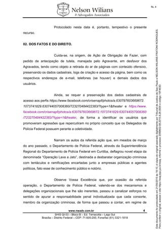 www.nwadv.com.br 4
SHIS QI 03 – Bloco B – Ed. Terracotta – Lago Sul
Brasília – Distrito Federal – CEP: 71.605-200, Fone/fax (61) 3321-1818
Protocolado nesta data é, portanto, tempestivo o presente
recurso.
02. DOS FATOS E DO DIREITO.
Cuida-se, na origem, de Ação de Obrigação de Fazer, com
pedido de antecipação de tutela, manejada pelo Agravante, em desfavor dos
Agravados, tendo como objeto a retirada do ar de páginas com conteúdo ofensivo,
preservando os dados cadastrais, logs de criação e acesso da página, bem como os
respectivos endereços de e-mail, telefones (se houver) e demais dados dos
usuários.
Ainda, se requer a preservação dos dados cadastrais de
acesso aos perfis https://www.facebook.com/crisenapf/photos/a.630797603669672.
1073741829.630744057008360/723270484422383/?type=1&theater e https://www.
facebook.com/crisenapf/photos/a.630797603669672.1073741829.630744057008360
/723270484422383/?type=1&theater, de forma a identificar os usuários que
promoveram agressões que repercutiram no próprio conceito que os Delegados de
Polícia Federal possuem perante a coletividade.
Narram os autos da referida ação que, em meados de março
do ano passado, o Departamento de Polícia Federal, através da Superintendência
Regional do Departamento de Polícia Federal em Curitiba, deflagrou novel etapa da
denominada “Operação Lava a Jato”, destinada a desbaratar organização criminosa
com tentáculos e ramificações encartadas junto a empresas públicas e agentes
políticos, fato esse de conhecimento público e notório.
Observe Vossa Excelência que, por ocasião da referida
operação, o Departamento de Polícia Federal, valendo-se dos mecanismos e
delegações organizacionais que lhe são inerentes, passou a canalizar esforços no
sentido de apurar a responsabilidade penal individualizada que cada consorte,
membro da organização criminosa, de forma que passou a contar, em regime de
Paraconferirooriginal,acesseositehttps://esaj.tjsp.jus.br/esaj,informeoprocesso2099602-08.2015.8.26.0000ecódigo15F463D.
Estedocumentofoiprotocoladoem21/05/2015às18:10,écópiadooriginalassinadodigitalmenteporTribunaldeJusticadeSaoPauloeNELSONWILIANSFRATONIRODRIGUES.
fls. 4
 