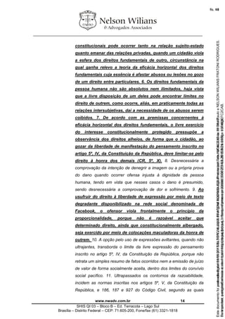 ________________________________________________________________
www.nwadv.com.br 14
SHIS QI 03 – Bloco B – Ed. Terracota – Lago Sul
Brasília – Distrito Federal – CEP: 71.605-200, Fone/fax (61) 3321-1818
constitucionais pode ocorrer tanto na relação sujeito-estado
quanto emanar das relações privadas, quando um cidadão viola
a esfera dos direitos fundamentais de outro, circunstância na
qual ganha relevo a teoria da eficácia horizontal dos direitos
fundamentais cuja essência é afastar abusos ou lesões no gozo
de um direito entre particulares. 6. Os direitos fundamentais da
pessoa humana não são absolutos nem ilimitados, haja vista
que a livre disposição de um deles pode encontrar limites no
direito de outrem, como ocorre, aliás, em praticamente todas as
relações intersubjetivas, daí a necessidade de os abusos serem
coibidos. 7. De acordo com as premissas concernentes à
eficácia horizontal dos direitos fundamentais, o livre exercício
do interesse constitucionalmente protegido pressupõe a
observância dos direitos alheios, de forma que o cidadão, ao
gozar da liberdade de manifestação do pensamento inscrito no
artigo 5º, IV, da Constituição da República, deve limitar-se pelo
direito à honra dos demais (CR, 5º, X). 8. Desnecessária a
comprovação da intenção de denegrir a imagem ou a própria prova
do dano quando ocorrer ofensa injusta à dignidade da pessoa
humana, tendo em vista que nesses casos o dano é presumido,
sendo desnecessária a comprovação de dor e sofrimento. 9. Ao
usufruir do direito à liberdade de expressão por meio de texto
degradante disponibilizado na rede social denominada de
Facebook, o ofensor viola frontalmente o princípio da
proporcionalidade, porque não é razoável aceitar que
determinado direito, ainda que constitucionalmente albergado,
seja exercido por meio de colocações maculadoras da honra de
outrem. 10. A opção pelo uso de expressões aviltantes, quando não
ultrajantes, transborda o limite da livre expressão do pensamento
inscrito no artigo 5º, IV, da Constituição da República, porque não
retrata um simples resumo de fatos ocorridos nem a emissão de juízo
de valor de forma socialmente aceita, dentro dos limites do convívio
social pacífico. 11. Ultrapassados os contornos da razoabilidade,
incidem as normas inscritas nos artigos 5º, V, da Constituição da
República, e 186, 187 e 927 do Código Civil, segundo as quais
Seimpresso,paraconferênciaacesseositehttps://esaj.tjsp.jus.br/esaj,informeoprocesso1037079-65.2015.8.26.0100eocódigoFC2CAB.
EstedocumentofoiassinadodigitalmenteporNELSONWILIANSFRATONIRODRIGUES.Protocoladoem16/04/2015às19:06:48.
fls. 14
Paraconferirooriginal,acesseositehttps://esaj.tjsp.jus.br/esaj,informeoprocesso2099602-08.2015.8.26.0000ecódigo15F463E.
Estedocumentofoiprotocoladoem21/05/2015às18:10,écópiadooriginalassinadodigitalmenteporTribunaldeJusticadeSaoPauloeNELSONWILIANSFRATONIRODRIGUES.
fls. 40
 