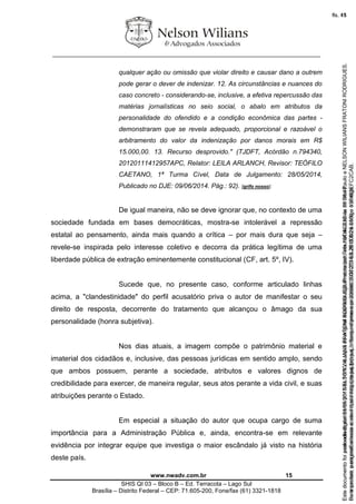 ________________________________________________________________
www.nwadv.com.br 15
SHIS QI 03 – Bloco B – Ed. Terracota – Lago Sul
Brasília – Distrito Federal – CEP: 71.605-200, Fone/fax (61) 3321-1818
qualquer ação ou omissão que violar direito e causar dano a outrem
pode gerar o dever de indenizar. 12. As circunstâncias e nuances do
caso concreto - considerando-se, inclusive, a efetiva repercussão das
matérias jornalísticas no seio social, o abalo em atributos da
personalidade do ofendido e a condição econômica das partes -
demonstraram que se revela adequado, proporcional e razoável o
arbitramento do valor da indenização por danos morais em R$
15.000,00. 13. Recurso desprovido." (TJDFT, Acórdão n.794340,
20120111412957APC, Relator: LEILA ARLANCH, Revisor: TEÓFILO
CAETANO, 1ª Turma Cível, Data de Julgamento: 28/05/2014,
Publicado no DJE: 09/06/2014. Pág.: 92). [grifo nosso].
De igual maneira, não se deve ignorar que, no contexto de uma
sociedade fundada em bases democráticas, mostra-se intolerável a repressão
estatal ao pensamento, ainda mais quando a crítica – por mais dura que seja –
revele-se inspirada pelo interesse coletivo e decorra da prática legítima de uma
liberdade pública de extração eminentemente constitucional (CF, art. 5º, IV).
Sucede que, no presente caso, conforme articulado linhas
acima, a "clandestinidade" do perfil acusatório priva o autor de manifestar o seu
direito de resposta, decorrente do tratamento que alcançou o âmago da sua
personalidade (honra subjetiva).
Nos dias atuais, a imagem compõe o patrimônio material e
imaterial dos cidadãos e, inclusive, das pessoas jurídicas em sentido amplo, sendo
que ambos possuem, perante a sociedade, atributos e valores dignos de
credibilidade para exercer, de maneira regular, seus atos perante a vida civil, e suas
atribuições perante o Estado.
Em especial a situação do autor que ocupa cargo de suma
importância para a Administração Pública e, ainda, encontra-se em relevante
evidência por integrar equipe que investiga o maior escândalo já visto na história
deste país.
Seimpresso,paraconferênciaacesseositehttps://esaj.tjsp.jus.br/esaj,informeoprocesso1037079-65.2015.8.26.0100eocódigoFC2CAB.
EstedocumentofoiassinadodigitalmenteporNELSONWILIANSFRATONIRODRIGUES.Protocoladoem16/04/2015às19:06:48.
fls. 15
Paraconferirooriginal,acesseositehttps://esaj.tjsp.jus.br/esaj,informeoprocesso2099602-08.2015.8.26.0000ecódigo15F463E.
Estedocumentofoiprotocoladoem21/05/2015às18:10,écópiadooriginalassinadodigitalmenteporTribunaldeJusticadeSaoPauloeNELSONWILIANSFRATONIRODRIGUES.
fls. 41
 