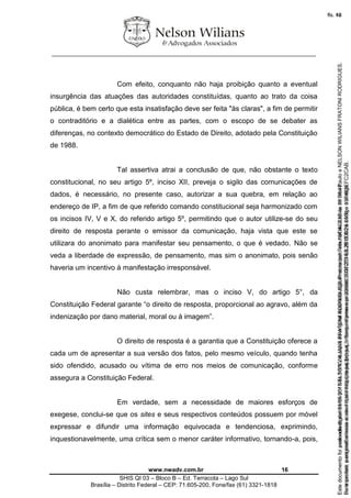 ________________________________________________________________
www.nwadv.com.br 16
SHIS QI 03 – Bloco B – Ed. Terracota – Lago Sul
Brasília – Distrito Federal – CEP: 71.605-200, Fone/fax (61) 3321-1818
Com efeito, conquanto não haja proibição quanto a eventual
insurgência das atuações das autoridades constituídas, quanto ao trato da coisa
pública, é bem certo que esta insatisfação deve ser feita "às claras", a fim de permitir
o contraditório e a dialética entre as partes, com o escopo de se debater as
diferenças, no contexto democrático do Estado de Direito, adotado pela Constituição
de 1988.
Tal assertiva atrai a conclusão de que, não obstante o texto
constitucional, no seu artigo 5º, inciso XII, preveja o sigilo das comunicações de
dados, é necessário, no presente caso, autorizar a sua quebra, em relação ao
endereço de IP, a fim de que referido comando constitucional seja harmonizado com
os incisos IV, V e X, do referido artigo 5º, permitindo que o autor utilize-se do seu
direito de resposta perante o emissor da comunicação, haja vista que este se
utilizara do anonimato para manifestar seu pensamento, o que é vedado. Não se
veda a liberdade de expressão, de pensamento, mas sim o anonimato, pois senão
haveria um incentivo à manifestação irresponsável.
Não custa relembrar, mas o inciso V, do artigo 5°, da
Constituição Federal garante “o direito de resposta, proporcional ao agravo, além da
indenização por dano material, moral ou à imagem”.
O direito de resposta é a garantia que a Constituição oferece a
cada um de apresentar a sua versão dos fatos, pelo mesmo veículo, quando tenha
sido ofendido, acusado ou vítima de erro nos meios de comunicação, conforme
assegura a Constituição Federal.
Em verdade, sem a necessidade de maiores esforços de
exegese, conclui-se que os sites e seus respectivos conteúdos possuem por móvel
expressar e difundir uma informação equivocada e tendenciosa, exprimindo,
inquestionavelmente, uma crítica sem o menor caráter informativo, tornando-a, pois,
Seimpresso,paraconferênciaacesseositehttps://esaj.tjsp.jus.br/esaj,informeoprocesso1037079-65.2015.8.26.0100eocódigoFC2CAB.
EstedocumentofoiassinadodigitalmenteporNELSONWILIANSFRATONIRODRIGUES.Protocoladoem16/04/2015às19:06:48.
fls. 16
Paraconferirooriginal,acesseositehttps://esaj.tjsp.jus.br/esaj,informeoprocesso2099602-08.2015.8.26.0000ecódigo15F463E.
Estedocumentofoiprotocoladoem21/05/2015às18:10,écópiadooriginalassinadodigitalmenteporTribunaldeJusticadeSaoPauloeNELSONWILIANSFRATONIRODRIGUES.
fls. 42
 
