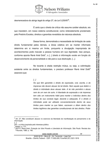 ________________________________________________________________
www.nwadv.com.br 17
SHIS QI 03 – Bloco B – Ed. Terracota – Lago Sul
Brasília – Distrito Federal – CEP: 71.605-200, Fone/fax (61) 3321-1818
desmerecedora do abrigo legal do artigo 27, da Lei 5.250/676
.
É certo que o direito de crítica não assume caráter absoluto, eis
que inexistem, em nosso sistema constitucional, como reiteradamente proclamado
pelo Pretório Excelso, direitos e garantias revestidos de natureza absoluta.
Dessa forma, demonstrada a necessidade de limitação de cada
direito fundamental pelos demais, a ânsia coletiva em se manter informado
determina em si mesma um limite, porquanto a divulgação inapropriada de
acontecimentos pode macular a pessoa humana em sua dignidade. Isso porque,
conforme aponta René Ariel Dotti7
, o [...] direito à informação existe em função do
desenvolvimento da personalidade e não para a sua destruição. [...].
No tocante à citada restrição mútua, ou seja, a colimitação
existente entre os direitos fundamentais, o preclaro professor René Ariel Dotti8
assevera que:
[...]
Os que têm garantido o direito de expressão, oral, escrita, e de
imprensa não devem abusar de tal direito. Nem aquele que detém o
direito à intimidade deve abusar dele. A lei não permitirá o abuso
nem de um nem de outro. A liberdade de expressão e de imprensa
tem sido um instrumento hábil para manter o indivíduo dentro dos
limites de sua conduta legal, decente e adequada. E o direito à
intimidade pode ser utilizado convenientemente dentro de seus
limites para manter os que falam, escrevem e ditam dentro dos
limites legítimos das garantias constitucionais de tais direitos. Pode-
6
Art. 27. Não constituem abusos no exercício da liberdade de manifestação do pensamento e de
informação:
[...]
VIII – a crítica inspirada pelo interesse público.
7
Ibidem, p. 177.
8
DOTTI, René Ariel. Proteção da Vida Privada e Liberdade de Informação. São Paulo: Revista dos
Tribunais, 1980. p. 180.
Seimpresso,paraconferênciaacesseositehttps://esaj.tjsp.jus.br/esaj,informeoprocesso1037079-65.2015.8.26.0100eocódigoFC2CAB.
EstedocumentofoiassinadodigitalmenteporNELSONWILIANSFRATONIRODRIGUES.Protocoladoem16/04/2015às19:06:48.
fls. 17
Paraconferirooriginal,acesseositehttps://esaj.tjsp.jus.br/esaj,informeoprocesso2099602-08.2015.8.26.0000ecódigo15F463E.
Estedocumentofoiprotocoladoem21/05/2015às18:10,écópiadooriginalassinadodigitalmenteporTribunaldeJusticadeSaoPauloeNELSONWILIANSFRATONIRODRIGUES.
fls. 43
 