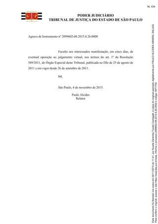 PODER JUDICIÁRIO
TRIBUNAL DE JUSTIÇA DO ESTADO DE SÃO PAULO
Agravo de Instrumento nº 2099602-08.2015.8.26.0000
Faculto aos interessados manifestação, em cinco dias, de
eventual oposição ao julgamento virtual, nos termos do art. 1º da Resolução
549/2011, do Órgão Especial deste Tribunal, publicada no DJe de 25 de agosto de
2011 e em vigor desde 26 de setembro de 2011.
Int.
São Paulo, 4 de novembro de 2015.
Paulo Alcides
Relator
Paraconferirooriginal,acesseositehttps://esaj.tjsp.jus.br/esaj,informeoprocesso2099602-08.2015.8.26.0000ecódigo1EF7730.
Estedocumentofoiliberadonosautosem04/11/2015às11:41,porSuzeteZarembaTozatoCantagalli,écópiadooriginalassinadodigitalmenteporPAULOALCIDESAMARALSALLES.
fls. 434
 