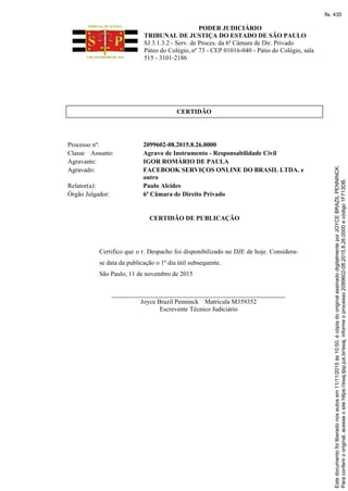 PODER JUDICIÁRIO
TRIBUNAL DE JUSTIÇA DO ESTADO DE SÃO PAULO
SJ 3.1.3.2 - Serv. de Proces. da 6ª Câmara de Dir. Privado
Páteo do Colégio, nº 73 - CEP 01016-040 - Pátio do Colégio, sala
515 - 3101-2186
CERTIDÃO
Processo nº: 2099602-08.2015.8.26.0000
Classe Assunto: Agravo de Instrumento - Responsabilidade Civil
Agravante: IGOR ROMÁRIO DE PAULA
Agravado: FACEBOOK SERVIÇOS ONLINE DO BRASIL LTDA. e
outro
Relator(a): Paulo Alcides
Órgão Julgador: 6ª Câmara de Direito Privado
CERTIDÃO DE PUBLICAÇÃO
Certifico que o r. Despacho foi disponibilizado no DJE de hoje. Considera-
se data da publicação o 1º dia útil subsequente.
São Paulo, 11 de novembro de 2015
______________________________________________________
Joyce Brazil Penninck Matrícula M359352
Escrevente Técnico Judiciário
Paraconferirooriginal,acesseositehttps://esaj.tjsp.jus.br/esaj,informeoprocesso2099602-08.2015.8.26.0000ecódigo1F713DB.
Estedocumentofoiliberadonosautosem11/11/2015às10:50,écópiadooriginalassinadodigitalmenteporJOYCEBRAZILPENNINCK.
fls. 435
 