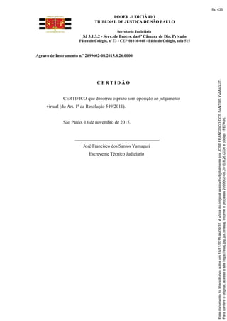 PODER JUDICIÁRIO
TRIBUNAL DE JUSTIÇA DE SÃO PAULO
Secretaria Judiciária
SJ 3.1.3.2 - Serv. de Proces. da 6ª Câmara de Dir. Privado
Páteo do Colégio, nº 73 - CEP 01016-040 - Pátio do Colégio, sala 515
Agravo de Instrumento n.º 2099602-08.2015.8.26.0000
C E R T I D Ã O
CERTIFICO que decorreu o prazo sem oposição ao julgamento
virtual (do Art. 1º da Resolução 549/2011).
São Paulo, 18 de novembro de 2015.
_____________________________________
José Francisco dos Santos Yamaguti
Escrevente Técnico Judiciário
Paraconferirooriginal,acesseositehttps://esaj.tjsp.jus.br/esaj,informeoprocesso2099602-08.2015.8.26.0000ecódigo1FE7A95.
Estedocumentofoiliberadonosautosem18/11/2015às09:31,écópiadooriginalassinadodigitalmenteporJOSEFRANCISCODOSSANTOSYAMAGUTI.
fls. 436
 