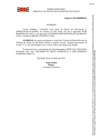 PODER JUDICIÁRIO
TRIBUNAL DE JUSTIÇA DO ESTADO DE SÃO PAULO
Registro: 2015.0000889612
ACÓRDÃO
Vistos, relatados e discutidos estes autos de Agravo de Instrumento nº
2099602-08.2015.8.26.0000, da Comarca de São Paulo, em que é agravante IGOR
ROMÁRIO DE PAULA, são agravados FACEBOOK SERVIÇOS ONLINE DO BRASIL
LTDA. e GOOGLE BRASIL INTERNET LTDA..
ACORDAM, em sessão permanente e virtual da 6ª Câmara de Direito Privado do
Tribunal de Justiça de São Paulo, proferir a seguinte decisão: Negaram provimento ao
recurso. V. U., de conformidade com o voto do relator, que integra este acórdão.
O julgamento teve a participação dos Desembargadores PERCIVAL NOGUEIRA
(Presidente sem voto), EDUARDO SÁ PINTO SANDEVILLE E JOSÉ ROBERTO
FURQUIM CABELLA.
São Paulo, 26 de novembro de 2015.
Paulo Alcides
Relator
Assinatura Eletrônica
Paraconferirooriginal,acesseositehttps://esaj.tjsp.jus.br/esaj,informeoprocesso2099602-08.2015.8.26.0000ecódigo206A8B5.
Estedocumentofoiliberadonosautosem26/11/2015às11:16,porSuzeteZarembaTozatoCantagalli,écópiadooriginalassinadodigitalmenteporPAULOALCIDESAMARALSALLES.
fls. 437
 