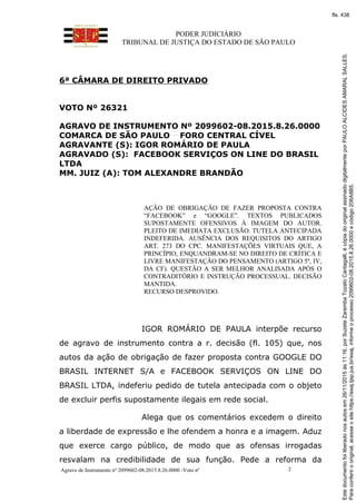 PODER JUDICIÁRIO
TRIBUNAL DE JUSTIÇA DO ESTADO DE SÃO PAULO
Agravo de Instrumento nº 2099602-08.2015.8.26.0000 -Voto nº 2
6ª CÂMARA DE DIREITO PRIVADO
VOTO Nº 26321
AGRAVO DE INSTRUMENTO Nº 2099602-08.2015.8.26.0000
COMARCA DE SÃO PAULO FORO CENTRAL CÍVEL
AGRAVANTE (S): IGOR ROMÁRIO DE PAULA
AGRAVADO (S): FACEBOOK SERVIÇOS ON LINE DO BRASIL
LTDA
MM. JUIZ (A): TOM ALEXANDRE BRANDÃO
AÇÃO DE OBRIGAÇÃO DE FAZER PROPOSTA CONTRA
“FACEBOOK” e “GOOGLE”. TEXTOS PUBLICADOS
SUPOSTAMENTE OFENSIVOS À IMAGEM DO AUTOR.
PLEITO DE IMEDIATA EXCLUSÃO. TUTELA ANTECIPADA
INDEFERIDA. AUSÊNCIA DOS REQUISITOS DO ARTIGO
ART. 273 DO CPC. MANIFESTAÇÕES VIRTUAIS QUE, A
PRINCÍPIO, ENQUANDRAM-SE NO DIREITO DE CRÍTICA E
LIVRE MANIFESTAÇÃO DO PENSAMENTO (ARTIGO 5º, IV,
DA CF). QUESTÃO A SER MELHOR ANALISADA APÓS O
CONTRADITÓRIO E INSTRUÇÃO PROCESSUAL. DECISÃO
MANTIDA.
RECURSO DESPROVIDO.
IGOR ROMÁRIO DE PAULA interpõe recurso
de agravo de instrumento contra a r. decisão (fl. 105) que, nos
autos da ação de obrigação de fazer proposta contra GOOGLE DO
BRASIL INTERNET S/A e FACEBOOK SERVIÇOS ON LINE DO
BRASIL LTDA, indeferiu pedido de tutela antecipada com o objeto
de excluir perfis supostamente ilegais em rede social.
Alega que os comentários excedem o direito
a liberdade de expressão e lhe ofendem a honra e a imagem. Aduz
que exerce cargo público, de modo que as ofensas irrogadas
resvalam na credibilidade de sua função. Pede a reforma da
Paraconferirooriginal,acesseositehttps://esaj.tjsp.jus.br/esaj,informeoprocesso2099602-08.2015.8.26.0000ecódigo206A8B5.
Estedocumentofoiliberadonosautosem26/11/2015às11:16,porSuzeteZarembaTozatoCantagalli,écópiadooriginalassinadodigitalmenteporPAULOALCIDESAMARALSALLES.
fls. 438
 