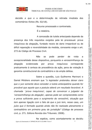 PODER JUDICIÁRIO
TRIBUNAL DE JUSTIÇA DO ESTADO DE SÃO PAULO
Agravo de Instrumento nº 2099602-08.2015.8.26.0000 -Voto nº 3
decisão a quo e a determinação de retirada imediata dos
comentários ilícitos (fls. 02/18).
Recurso processado e contrariado.
É o relatório.
A concessão de tutela antecipada depende da
presença dos três requisitos exigidos pela lei processual: prova
inequívoca da alegação, fundado receio de dano irreparável ou de
difícil reparação e reversibilidade da medida, consoante exige o art.
273 do Código de Processo Civil.
Não se pode perder de vista a
excepcionalidade desse dispositivo, porquanto a verossimilhança da
alegação evidenciada por prova inequívoca corresponde
praticamente à certeza de procedência da ação, pena de violação à
garantia constitucional do contraditório e da ampla defesa.
Sobre a questão, Luiz Guilherme Marinoni e
Daniel Mitidiero ensinam que “o legislador pretendeu deixar claro
que o juiz somente deve conceder a tutela antecipatória quando for
provável que aquele que a postula obterá um resultado favorável. A
chamada ´prova inequívoca', capaz de convencer o julgador da
'verossimilhança da alegação', apenas pode ser compreendida como
a prova suficiente para o surgimento do verossímil, situação que
tem apenas ligação com o fato de que o juiz tem, nesse caso, um
juízo que é formado quando ainda não foi realizado plenamente o
contraditório em primeiro grau de jurisdição” (Código de processo
civil, p. 271. Editora Revista dos Tribunais: 2008).
Na espécie, como acertadamente se decidiu
Paraconferirooriginal,acesseositehttps://esaj.tjsp.jus.br/esaj,informeoprocesso2099602-08.2015.8.26.0000ecódigo206A8B5.
Estedocumentofoiliberadonosautosem26/11/2015às11:16,porSuzeteZarembaTozatoCantagalli,écópiadooriginalassinadodigitalmenteporPAULOALCIDESAMARALSALLES.
fls. 439
 
