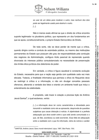 ________________________________________________________________
www.nwadv.com.br 18
SHIS QI 03 – Bloco B – Ed. Terracota – Lago Sul
Brasília – Distrito Federal – CEP: 71.605-200, Fone/fax (61) 3321-1818
se usar de um deles para moderar o outro; mas nenhum dos dois
pode ser legalmente usado para destruir o outro.
[...].
Não é menos exato afirmar-se que o direito de crítica encontra
suporte legitimador no pluralismo político, que representa um dos fundamentos em
que se apoia, constitucionalmente, o próprio Estado Democrático de Direito.
De toda sorte, não se deve perder de mente que a crítica,
quando dirigira contra a conduta de autoridade pública, ou mesmo das instituições
permanentes do Estado que possuam alto grau de responsabilidade pela condução
dos negócios da Administração, configura ilícito passível de repreensão quando
divorciada do interesse público consubstanciado na necessidade de preservação
dos limites ético-jurídicos dos detentores de poder.
Em verdade, a crítica é figura saudável à constante evolução
do Estado, necessária para que a nação seja gerida com qualidade cada vez mais
elevada. Todavia, a finalidade informativa que permeia o ofício do Requerido deve
se restringir à crítica e a informação, e não em divulgar conceitos pessoais
ofensivos, alterando a verdade dos fatos e criando um ambiente hostil que induz o
entendimento da coletividade.
A propósito, vale trazer à colação a preciosa lição de Antônio
Jeová Santos9
, o qual esclarece, verbis:
[...] a informação deve ter como característica a idoneidade para
transmitir a realidade como ela se apresenta, desprovida de questões
subjetivas que cause distorção à notícia. A objetividade é a perfeita
adequação que deve existir entre o que está sendo comunicado e o
que, de fato, aconteceu ou está ocorrendo. Essa falta de adequação
entre a realidade com o que foi informado, retira da notícia o caráter
9
SANTOS, Antônio Jeová. Dano moral indenizável. Lejus, 1997, São Paulo, 124)
Seimpresso,paraconferênciaacesseositehttps://esaj.tjsp.jus.br/esaj,informeoprocesso1037079-65.2015.8.26.0100eocódigoFC2CAB.
EstedocumentofoiassinadodigitalmenteporNELSONWILIANSFRATONIRODRIGUES.Protocoladoem16/04/2015às19:06:48.
fls. 18
Paraconferirooriginal,acesseositehttps://esaj.tjsp.jus.br/esaj,informeoprocesso2099602-08.2015.8.26.0000ecódigo15F463E.
Estedocumentofoiprotocoladoem21/05/2015às18:10,écópiadooriginalassinadodigitalmenteporTribunaldeJusticadeSaoPauloeNELSONWILIANSFRATONIRODRIGUES.
fls. 44
 