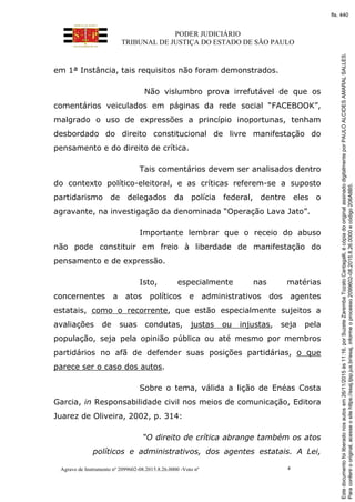 PODER JUDICIÁRIO
TRIBUNAL DE JUSTIÇA DO ESTADO DE SÃO PAULO
Agravo de Instrumento nº 2099602-08.2015.8.26.0000 -Voto nº 4
em 1ª Instância, tais requisitos não foram demonstrados.
Não vislumbro prova irrefutável de que os
comentários veiculados em páginas da rede social “FACEBOOK”,
malgrado o uso de expressões a princípio inoportunas, tenham
desbordado do direito constitucional de livre manifestação do
pensamento e do direito de crítica.
Tais comentários devem ser analisados dentro
do contexto político-eleitoral, e as críticas referem-se a suposto
partidarismo de delegados da polícia federal, dentre eles o
agravante, na investigação da denominada “Operação Lava Jato”.
Importante lembrar que o receio do abuso
não pode constituir em freio à liberdade de manifestação do
pensamento e de expressão.
Isto, especialmente nas matérias
concernentes a atos políticos e administrativos dos agentes
estatais, como o recorrente, que estão especialmente sujeitos a
avaliações de suas condutas, justas ou injustas, seja pela
população, seja pela opinião pública ou até mesmo por membros
partidários no afã de defender suas posições partidárias, o que
parece ser o caso dos autos.
Sobre o tema, válida a lição de Enéas Costa
Garcia, in Responsabilidade civil nos meios de comunicação, Editora
Juarez de Oliveira, 2002, p. 314:
“O direito de crítica abrange também os atos
políticos e administrativos, dos agentes estatais. A Lei,
Paraconferirooriginal,acesseositehttps://esaj.tjsp.jus.br/esaj,informeoprocesso2099602-08.2015.8.26.0000ecódigo206A8B5.
Estedocumentofoiliberadonosautosem26/11/2015às11:16,porSuzeteZarembaTozatoCantagalli,écópiadooriginalassinadodigitalmenteporPAULOALCIDESAMARALSALLES.
fls. 440
 